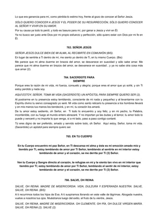 Lo que era ganancia para mí, como pérdida lo estimo hoy, frente al gozo de conocer al Señor Jesús.
SÓLO QUIERO CONOCER A JESÚS Y EL PODER DE SU RESURRECCIÓN, SÓLO QUIERO CONOCER
AL SEÑOR Y VIVIR EN SU AMOR.
Por su causa ya todo lo perdí, y todo es basura para mí, por ganar a Jesús y vivir en Él.
Ya no busco ser justo ante Dios por mi propio esfuerzo y perfección, sólo quiero estar con Dios por mi fe en
Él.
763. SEÑOR JESÚS
SEÑOR JESÚS DULCE BIEN DE MI ALMA, AL RECIBIRTE EN COMUNIÓN (BIS).
En lugar de sentirte a Ti dentro de mí, me siento yo dentro de Ti, en tu mismo Cuerpo. (Bis)
Me parece que mi alma duerme en brazos del amor, se desvanece en suavidad y sólo sabe amar. Me
parece que mi alma duerme en brazos del amor, se desvanece en suavidad , y ya no sabe otra cosa más
que amar (2).
764. SACERDOTE PARA
SIEMPRE
Porque eres la razón de mi vida, mi fuerza, consuelo y alegría; porque eres el amor que yo soñé, y sin Ti
estoy perdido y nada soy.
AQUÍ ESTOY, SEÑOR, TOMA MI VIDA (SACERDOTE) UN APÓSTOL PARA SIEMPRE QUIERO SER (2).
Al postrarme en tu presencia estoy temblando, consciente de mi nada y pequeñez y al levantarme con tu
Espíritu divino tu siervo consagrado yo seré. Mi vida como santo relicario tu presencia a los hombres llevará
y en mis manos tus manos los bendecirá, y en mí, tu corazón los amará.
De tu amor estoy sediento, oh Señor, en Ti todo lo encuentro y soy feliz, y en mi pecho, tu Palabra,
incontenible, con su fuego al mundo entero abrazaré. Y no importan ya las dudas y el temor, tu amor todo lo
puede y venceré y no importa lo que venga, si a mi lado, paso a paso contigo contaré.
Tú eres digno de ser preferido, amado y servido sobre todo, oh Señor. Aquí estoy, Señor, toma mi vida.
(Sacerdote) un apóstol para siempre quiero ser.
765. EN TU CUERPO
En tu Cuerpo encuentro mi paz Señor, en Ti descansa mi alma y ésta es mi emoción amado mío y
tiemblo por Ti, estoy temblando de amor por Ti Señor, temblando al sentirte en mi interior estoy
temblando de amor y el corazón, se me derrite por Ti (3) Señor.
Van tu Cuerpo y Sangre directo al corazón, te refugias en mi y te siento tan vivo en mi interior que
tiemblo por Ti; estoy temblando de amor por Ti Señor, temblando el sentir de mi interior, estoy
temblando de amor y el corazón, se me derrite por Ti (3) Señor.
766. SALVE, OH REINA
SALVE, OH REINA. MADRE DE MISERICORDIA. VIDA, DULZURA Y ESPERANZA NUESTRA. SALVE,
SALVE, OH REINA. (BIS)
A ti recurrimos todos los hijos de Eva. A ti suspiramos llorando en este valle de lágrimas. Abogada nuestra,
vuelve a nosotros tus ojos. Muéstranos luego del exilio, el fruto de tu vientre, Jesús.
SALVE, OH REINA, MADRE DE MISERICORDIA. OH CLEMENTE, OH PÍA, OH DULCE VIRGEN MARÍA.
SALVE, OH REINA (2). SALVE (2).
 