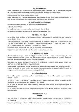 767. BUENA MADRE
Buena Madre estoy aquí, quiero rezar, te quiero hablar. Buena Madre has sido tú, con sencillez, creyente
fiel. En tu regazo quiero estar, cerca de ti. Como un pequeño te daré todo mi ser, acéptalo.
BUENA MADRE, NUESTRA BUENA MADRE. (BIS)
Buena Madre veo en ti a la mujer llena de Dios. Buena Madre por la fe sabes vivir la oscuridad. Mira a tus
hijos caminar, buscando luz. Mira la angustia y el dolor. Danos tu fe, acógenos.
768. CRISTO NUESTRO HERMANO II
Porque Cristo nuestro hermano, ha resucitado, María alégrate (Bis).
ALELUYA, ALELUYA (3).
Porque Cristo nuestro hermano, nos ha redimido, María alégrate (Bis).
Porque en Cristo nuestro hermano hemos renacido, María alégrate. (Bis)
769. REINA DEL CIELO
Santa María, Reina del Cielo, no te olvides de mí. Abre mis ojos para ver la verdad. Haz que mis manos
nunca abracen el mal.
ALÉJAME DE AQUEL LUGAR, DE AQUEL LUGAR QUE TÚ NO ESTÉS. A LO QUE ES TUYO ACÉRCAME
Y NO ME DEJES NUNCA MÁS. TE OFREZCO MIS POBRES LÁGRIMAS A CAMBIO DE UN POCO MÁS
DE FE. ¡OH REINA DE LOS ÁNGELES! ¡OH REINA DEL AMOR!
Haz de mis labios, oración nada más. Haz de mis brazos, una cruz sin final.
Haz de mi cuerpo, instrumento de paz. Haz de mis brazos, una cruz sin final.
770. MARÍA ES ESA MUJER
¿Quién será la mujer que a tantos inspiró poemas bellos de amor? Le rinden honor la música y la luz, el
mármol, la palabra y el color. ¿Quién será la mujer que el rey y el labrador invocan en su dolor?, el sabio, el
ignorante, el pobre y el señor, el santo al igual que el pecador.
MARÍA ES ESA MUJER QUE DESDE SIEMPRE EL SEÑOR SE PREPARÓ PARA NACER COMO UNA
FLOR EN EL JARDÍN QUE A DIOS ENAMORÓ. (BIS)
¿Quién será la mujer radiante como el sol, vestida de resplandor? La luna a sus pies, el cielo en derredor y
ángeles cantándole su amor. ¿Quién será la mujer humilde que vivió en un pequeño taller? Amando sin
milagros, viviendo de su fe, la esposa siempre alegre de José.
771. TÚ ESTÁS CERCA
Tú eres Madre, estás aquí, me acompañas y me cuidas con amor. Tú eres Madre, estás aquí y me ayudas
como tú a decir sí.
TÚ ESTÁS CERCA, JUNTO A MÍ Y EN SILENCIO VAS ORANDO ANTE EL SEÑOR. TÚ ERES MADRE
DEL AMOR, VIVES CERCA DE LOS HOMBRES DEL DOLOR.
En las calles de la ciudad, en la gente que trabaja por su pan. Vives, Madre, en el hogar de la gente de
sencillo corazón.
En los niños y en la flor, en el joven que posee una inquietud. Vives, Madre, dando paz, al anciano que te
reza en soledad.
772. LOS CIELOS Y LA
TIERRA
LOS CIELOS Y LA TIERRA EN TI SE ENCONTRARÁN, MARÍA DULCE ABRAZO QUE EL HOMBRE Y
DIOS SE DAN.
Las viejas profecías que hablaban del Señor, nutrían la esperanza de Israel. La flor que nacería en tierra
 