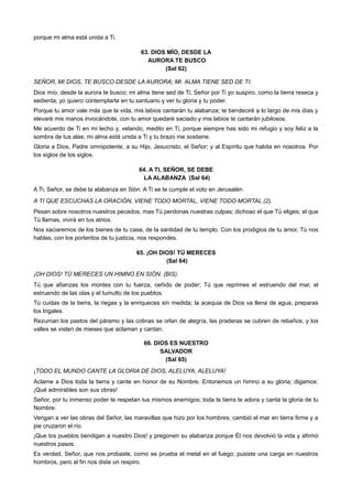 porque mi alma está unida a Ti.
63. DIOS MÍO, DESDE LA
AURORA TE BUSCO
(Sal 62)
SEÑOR, MI DIOS, TE BUSCO DESDE LA AURORA; MI ALMA TIENE SED DE TI.
Dios mío, desde la aurora te busco; mi alma tiene sed de Ti; Señor por Ti yo suspiro, como la tierra reseca y
sedienta; yo quiero contemplarte en tu santuario y ver tu gloria y tu poder.
Porque tu amor vale más que la vida, mis labios cantarán tu alabanza; te bendeciré a lo largo de mis días y
elevaré mis manos invocándote, con tu amor quedaré saciado y mis labios te cantarán jubilosos.
Me acuerdo de Ti en mi lecho y, velando, medito en Ti, porque siempre has sido mi refugio y soy feliz a la
sombra de tus alas; mi alma está unida a Ti y tu brazo me sostiene.
Gloria a Dios, Padre omnipotente, a su Hijo, Jesucristo, el Señor; y al Espíritu que habita en nosotros. Por
los siglos de los siglos.
64. A TI, SEÑOR, SE DEBE
LA ALABANZA (Sal 64)
A Ti, Señor, se debe la alabanza en Sión. A Ti se te cumple el voto en Jerusalén.
A TI QUE ESCUCHAS LA ORACIÓN, VIENE TODO MORTAL, VIENE TODO MORTAL (2).
Pesan sobre nosotros nuestros pecados, mas Tú perdonas nuestras culpas; dichoso el que Tú eliges; el que
Tú llamas, vivirá en tus atrios.
Nos saciaremos de los bienes de tu casa, de la santidad de tu templo. Con los prodigios de tu amor, Tú nos
hablas, con los portentos de tu justicia, nos respondes.
65. ¡OH DIOS! TÚ MERECES
(Sal 64)
¡OH DIOS! TÚ MERECES UN HIMNO EN SIÓN. (BIS).
Tú que afianzas los montes con tu fuerza, ceñido de poder; Tú que reprimes el estruendo del mar, el
estruendo de las olas y el tumulto de los pueblos.
Tú cuidas de la tierra, la riegas y la enriqueces sin medida; la acequia de Dios va llena de agua, preparas
los trigales.
Rezuman los pastos del páramo y las colinas se orlan de alegría, las praderas se cubren de rebaños, y los
valles se visten de mieses que aclaman y cantan.
66. DIOS ES NUESTRO
SALVADOR
(Sal 65)
¡TODO EL MUNDO CANTE LA GLORIA DE DIOS, ALELUYA, ALELUYA!
Aclame a Dios toda la tierra y cante en honor de su Nombre. Entonemos un himno a su gloria; digamos:
¡Qué admirables son sus obras!
Señor, por tu inmenso poder te respetan tus mismos enemigos; toda la tierra te adora y canta la gloria de tu
Nombre.
Vengan a ver las obras del Señor, las maravillas que hizo por los hombres; cambió el mar en tierra firme y a
pie cruzaron el río.
¡Que los pueblos bendigan a nuestro Dios! y pregonen su alabanza porque Él nos devolvió la vida y afirmó
nuestros pasos.
Es verdad, Señor, que nos probaste, como se prueba el metal en el fuego; pusiste una carga en nuestros
hombros, pero al fin nos diste un respiro.
 