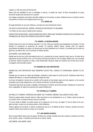 virginal, un Hijo que sería el Emmanuel.
Quien hizo las estrellas te vino a mendigar tu carne y tu latido de mujer. El Dios omnipotente no quiso
renunciar al gozo de acunarse en tu querer.
Los magos y pastores que fueron al portal, hallaron en tus brazos a Jesús. Sabemos que a tu lado le vamos
a encontrar, lo mismo en la alegría que en la cruz.
773. ÁNGELUS
El ángel del Señor lo anunció a María y concibió por obra del Espíritu Santo.
HE AQUÍ LA ESCLAVA DEL SEÑOR, HÁGASE EN MÍ SEGÚN TU PALABRA.
Y el Verbo se hizo carne y habitó entre nosotros.
RUEGA POR NOSOTROS, SANTA MADRE DE DIOS, PARA QUE SEAMOS DIGNOS DE ALCANZAR LAS
PROMESAS DE NUESTRO SEÑOR JESUCRISTO. AMÉN.
774. MARÍA, LA BUENA MADRE
Tantas cosas en la vida nos ofrecen plenitud. Y no son más que mentiras que desgastan la inquietud. Tú has
llenado mi existencia al quererme de verdad. Yo quisiera, Madre buena, amarte más. En silencio
escuchabas la palabra de Jesús y la hacías pan de vida meditando en tu interior. La semilla que ha caído ya
germina, ya está en flor. Con el corazón en fiesta cantaré.
AVE MARÍA, AVE MARÍA (BIS).
Desde que yo era muy niño has estado junto a mí, y guiado de tu mano, aprendí a decir que sí. Al calor de la
esperanza nunca se enfrió mi fe, y en la noche más oscura fuiste luz. No me dejes, Madre mía, ven conmigo
al caminar. Quiero compartir mi vida y crear fraternidad. Muchas cosas en nosotros son el fruto de tu amor.
La plegaria más sencilla cantaré.
775. MADRE DE LOS CREYENTES
MADRE DE LOS CREYENTES QUE SIEMPRE FUISTE FIEL: DANOS TU CONFIANZA, DANOS TU FE.
(BIS)
Pasaste por el mundo en medio de tinieblas, sufriendo a cada paso la noche de la fe. Sintiendo cada día la
espada del silencio, a oscuras padeciste el riesgo de creer.
La fe por el desierto a lomos de un asnillo, la fe cuando en las bodas Jesús se hizo esperar. La fe cuando
pensaban que el Hijo estaba loco, la fe cuando el Calvario, al borde de acabar.
Guardaste bajo llave las dudas y batallas, formándose el misterio al pie del corazón. Debajo de tu pecho de
amor inagotable, la historia se escribía de nuestra Redención.
776. ESTRELLA Y CAMINO
ESTRELLA Y CAMINO, PRODIGIO DE AMOR, DE TU MANO, MADRE, HALLAMOS A DIOS. (BIS)
Todos los siglos están mirando hacia ti, todos escuchan tu voz temblando en un sí. Cielos y tierra se dan en
tu corazón como un abrazo de paz, ternura y perdón.
Tú nos lo diste en Belén, en pobre portal, en tu regazo le ven el rey y el zagal. Tú nos lo diste en la cruz,
altar de dolor, muerto en tus brazos está un Dios Redentor.
Toda la Iglesia con fe eleva un clamor, puestos los ojos en ti, la Madre de Dios. Puente y sendero de amor,
sublime misión la de traernos a Dios en tu corazón.
777. AVE MARÍA (KAIROI)
Dios te salve María; llena eres de gracia. El Señor es contigo, bendita entre las mujeres y bendito es el fruto
de tu vientre, Jesús. Y bendito es el fruto de tu vientre, Jesús.
AVE MARÍA, AVE MARÍA. (BIS)
 
