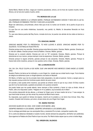 Santa María, Madre de Dios, ruega por nosotros pecadores, ahora y en la hora de nuestra muerte, Amén.
Ahora y en la hora de nuestra muerte, amén.
778. MORADA DE LA LUZ
CELEBREMOS UNIDOS A LA VIRGEN MARÍA, PORQUE ESTÁBAMOS CIEGOS Y NOS DIO A LUZ EL
DÍA, PORQUE ESTÁBAMOS TRISTES Y NOS DIO LA ALEGRÍA.
Mujer tan silenciosa y encumbrada, ahora más que el sol, tú nutres con la leche de tu pecho al que es tu
Creador.
Lo que Eva en una tarde misteriosa, buscando, nos perdió; tú, Madre, lo devuelves florecido en fruto
salvador.
Tú, que eres blanca puerta del Rey Sumo, morada de la luz, la puerta nos abriste de los cielos al darnos a
Jesús.
779. GRACIAS, MADRE
GRACIAS MADRE POR TU PRESENCIA, TÚ NOS LLEVAS A JESÚS. GRACIAS MADRE POR TU
SILENCIO, TÚ ESTIMULAS NUESTRA FE.
Gracias porque eres muy sencilla. Gracias porque eres llena de gracia. Gracias, Madre, gracias. Gracias por
tu vida tan callada. Gracias porque vives la Palabra. Gracias, Madre, gracias.
Gracias por tu corazón abierto. Gracias por vivir un “Sí” constante. Gracias, Madre, gracias. Porque te
abandonas en sus manos, porque siempre vives la esperanza. Gracias, Madre, gracias.
Gracias porque tú sigues amando, gracias porque tú vas actuando. Gracias, Madre, gracias. Porque lo
haces todo entre nosotros, porque tú nos quieres como a hijos. Gracias, Madre, gracias.
780. LA ANUNCIACIÓN
OH, OH, OH, FELIZ CULPA LA DE ADÁN, QUE UNA MADRE NOS MERECE COMO NADIE LO SOÑÓ.
(BIS)
Nuestro Padre a la tierra se ha inclinado y a una Virgen ha mirado que es cristal hecho mujer. Ya la historia
de alegría se estremece pues un ángel aparece una tarde en Nazaret.
Oh María, el Señor que me ha enviado tiene todo preparado y te pide el parecer. Carne y sangre para su
hijo requiere porque entre los hombres quiere dentro de poco nacer.
Un secreto y esto queda entre nosotros, que jamás se enteren otros lo que te voy a decir. El Dios nuestro
que de ti se ha enamorado, quedaría encantado si tú quieres consentir.
He jurado hasta que me quede aliento, tener siempre a Dios contento y hacer mi vida un Amén. Ante el
Padre, sólo una respuesta cuadra: “Hágase en mí tu palabra, soy la esclava de mi Bien”.
Una sombra descendió de las alturas, y al besar la Virgen pura, la hace madre de la luz. Y esa sangre, la
que hará brotar la lanza, por las venas hoy avanza de María hacia Jesús.
Su respuesta, que quedó en tiempo de espera, resonó por la pradera y a la tierra hizo brincar. Dios, Rey
nuestro, Creador del Universo, por amor, al seno terso de una Virgen hizo hogar.
781. MARÍA TESTIGO
DICHOSO QUIEN EN SU VIDA, VIVE COMO VIVIÓ MARÍA. (BIS)
SIEMPRE AMANDO A LOS DEMÁS, SIEMPRE SIRVIENDO A LOS DEMÁS (BIS).
Con tu entrega permitiste que nos acompañe Dios y creciendo Él a tu lado, compartía nuestra vida.
En tu canto de alabanza retrataste a nuestro mundo, donde siempre los pequeños, del Señor son preferidos.
Que sigamos la Palabra de Dios Padre el que nos ama. Por María todos sepan que su amor a todos llega.
782. VIRGEN DEL SILENCIO
 