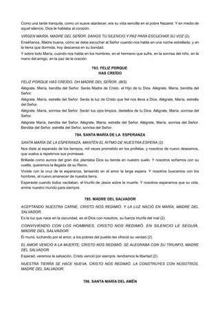 Como una tarde tranquila, como un suave atardecer, era su vida sencilla en el pobre Nazaret. Y en medio de
aquel silencio, Dios le hablaba al corazón.
VIRGEN MARÍA, MADRE DEL SEÑOR. DANOS TU SILENCIO Y PAZ PARA ESCUCHAR SU VOZ (2).
Enséñanos, Madre buena, cómo se debe escuchar al Señor cuando nos habla en una noche estrellada; y en
la tierra que dormida, hoy descansa en su bondad.
Y sobre todo María, cuando nos habla en los hombres, en el hermano que sufre, en la sonrisa del niño, en la
mano del amigo, en la paz de la oración.
783. FELIZ PORQUE
HAS CREÍDO
FELIZ PORQUE HAS CREÍDO, OH MADRE DEL SEÑOR. (BIS)
Alégrate, María, bendita del Señor. Serás Madre de Cristo, el Hijo de tu Dios. Alégrate, María, bendita del
Señor.
Alégrate, María, estrella del Señor. Serás la luz de Cristo que fiel nos lleva a Dios. Alégrate, María, estrella
del Señor.
Alégrate, María, sonrisa del Señor. Serán tus ojos limpios, destellos de tu Dios. Alégrate, María, sonrisa del
Señor.
Alégrate María, bendita del Señor. Alégrate, María, estrella del Señor. Alégrate, María, sonrisa del Señor.
Bendita del Señor, estrella del Señor, sonrisa del Señor.
784. SANTA MARÍA DE LA ESPERANZA
SANTA MARÍA DE LA ESPERANZA, MANTÉN EL RITMO DE NUESTRA ESPERA (2).
Nos diste al esperado de los tiempos, mil veces prometido en los profetas, y nosotros de nuevo deseamos,
que vuelva a repetirnos sus promesas.
Brillaste como aurora del gran día; plantaba Dios su tienda en nuestro suelo. Y nosotros soñamos con su
vuelta, queremos la llegada de su Reino.
Viviste con la cruz de la esperanza, tensando en el amor la larga espera. Y nosotros buscamos con los
hombres, el nuevo amanecer de nuestra tierra.
Esperaste cuando todos vacilaban, el triunfo de Jesús sobre la muerte. Y nosotros esperamos que su vida,
anime nuestro mundo para siempre.
785. MADRE DEL SALVADOR
ACEPTANDO NUESTRA CARNE, CRISTO NOS REDIMIÓ. Y LA LUZ NACIÓ EN MARÍA, MADRE DEL
SALVADOR.
Es la luz que nace en la oscuridad, es el Dios con nosotros, su fuerza triunfa del mal (2).
CONVIVIENDO CON LOS HOMBRES, CRISTO NOS REDIMIÓ. EN SILENCIO LE SEGUÍA,
MADRE DEL SALVADOR.
Él murió, luchando por el amor, a los pobres del pueblo les ofreció su verdad (2).
EL AMOR VENCIÓ A LA MUERTE, CRISTO NOS REDIMIÓ. SE ALEGRABA CON SU TRIUNFO, MADRE
DEL SALVADOR.
Esperad, veremos la salvación, Cristo venció por siempre, tendremos la libertad (2).
NUESTRA TIERRA SE HACE NUEVA, CRISTO NOS REDIMIÓ. LA CONSTRUYES CON NOSOTROS,
MADRE DEL SALVADOR.
786. SANTA MARÍA DEL AMÉN
 