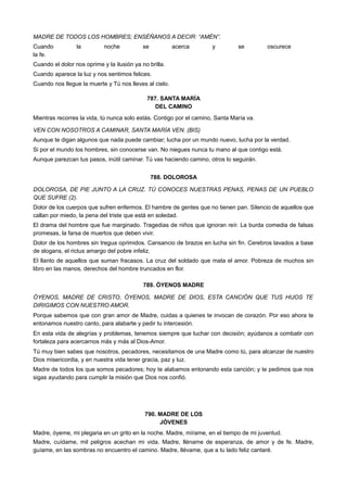 MADRE DE TODOS LOS HOMBRES; ENSÉÑANOS A DECIR: “AMÉN”.
Cuando la noche se acerca y se oscurece
la fe.
Cuando el dolor nos oprime y la ilusión ya no brilla.
Cuando aparece la luz y nos sentimos felices.
Cuando nos llegue la muerte y Tú nos lleves al cielo.
787. SANTA MARÍA
DEL CAMINO
Mientras recorres la vida, tú nunca solo estás. Contigo por el camino, Santa María va.
VEN CON NOSOTROS A CAMINAR, SANTA MARÍA VEN. (BIS)
Aunque te digan algunos que nada puede cambiar; lucha por un mundo nuevo, lucha por la verdad.
Si por el mundo los hombres, sin conocerse van. No niegues nunca tu mano al que contigo está.
Aunque parezcan tus pasos, inútil caminar. Tú vas haciendo camino, otros lo seguirán.
788. DOLOROSA
DOLOROSA, DE PIE JUNTO A LA CRUZ. TÚ CONOCES NUESTRAS PENAS, PENAS DE UN PUEBLO
QUE SUFRE (2).
Dolor de los cuerpos que sufren enfermos. El hambre de gentes que no tienen pan. Silencio de aquellos que
callan por miedo, la pena del triste que está en soledad.
El drama del hombre que fue marginado. Tragedias de niños que ignoran reír. La burda comedia de falsas
promesas, la farsa de muertos que deben vivir.
Dolor de los hombres sin tregua oprimidos. Cansancio de brazos en lucha sin fin. Cerebros lavados a base
de slogans, el rictus amargo del pobre infeliz.
El llanto de aquellos que suman fracasos. La cruz del soldado que mata el amor. Pobreza de muchos sin
libro en las manos, derechos del hombre truncados en flor.
789. ÓYENOS MADRE
ÓYENOS, MADRE DE CRISTO, ÓYENOS, MADRE DE DIOS, ESTA CANCIÓN QUE TUS HIJOS TE
DIRIGIMOS CON NUESTRO AMOR.
Porque sabemos que con gran amor de Madre, cuidas a quienes te invocan de corazón. Por eso ahora te
entonamos nuestro canto, para alabarte y pedir tu intercesión.
En esta vida de alegrías y problemas, tenemos siempre que luchar con decisión; ayúdanos a combatir con
fortaleza para acercarnos más y más al Dios-Amor.
Tú muy bien sabes que nosotros, pecadores, necesitamos de una Madre como tú, para alcanzar de nuestro
Dios misericordia, y en nuestra vida tener gracia, paz y luz.
Madre de todos los que somos pecadores; hoy te alabamos entonando esta canción; y te pedimos que nos
sigas ayudando para cumplir la misión que Dios nos confió.
790. MADRE DE LOS
JÓVENES
Madre, óyeme, mi plegaria en un grito en la noche. Madre, mírame, en el tiempo de mi juventud.
Madre, cuídame, mil peligros acechan mi vida. Madre, lléname de esperanza, de amor y de fe. Madre,
guíame, en las sombras no encuentro el camino. Madre, llévame, que a tu lado feliz cantaré.
 