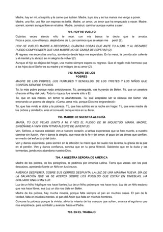 Madre, hay en mí, el espíritu y la carne que luchan. Madre, tuyo soy y en tus manos me vengo a poner.
Madre, una flor, una flor con espinas es bella. Madre, un amor, un amor que ha empezado a nacer. Madre,
sonreír, sonreír aunque llore en el alma. Madre, construir, caminar aunque vuelva a caer.
791. HOY HE VUELTO
Cuántas veces siendo niño te recé, con mis besos te decía que te amaba.
Poco a poco, con el tiempo, alejándome de ti, por caminos que se alejan me perdí (2).
HOY HE VUELTO MADRE A RECORDAR, CUÁNTAS COSAS DIJE ANTE TU ALTAR. Y AL REZARTE
PUEDO COMPRENDER QUE UNA MADRE NO SE CANSA DE ESPERAR (2).
Al regreso me encendías una luz, sonriendo desde lejos me esperabas. En la mesa, la comida aún caliente
y el mantel y tu abrazo en mi alegría de volver (2).
Aunque el hijo se alejara del hogar, una madre siempre espera su regreso. Que el regalo más hermoso que
a los hijos da el Señor es su madre y el milagro de su amor (2).
792. MADRE DE LOS
POBRES
MADRE DE LOS POBRES, LOS HUMILDES Y SENCILLOS, DE LOS TRISTES Y LOS NIÑOS QUE
CONFÍAN SIEMPRE EN DIOS.
Tú, la más pobre porque nada ambicionaste. Tú, perseguida, vas huyendo de Belén. Tú, que un pesebre
ofreciste al Rey del cielo. Toda tu riqueza fue tenerle sólo a Él.
Tú, que en sus manos, sin temor te abandonaste. Tú, que aceptaste ser la esclava del Señor. Vas
entonando un poema de alegría: «Canta, alma mía, porque Dios me engrandeció»
Tú, que has vivido el dolor y la pobreza. Tú, que has sufrido en la noche sin hogar. Tú, que eres madre de
los pobres y olvidados, eres el consuelo del que reza en su llorar.
793. MADRE DE NUESTRA ALEGRÍA
MARÍA, TÚ QUE VELAS JUNTO A MÍ Y VES EL FUEGO DE MI INQUIETUD. MARÍA, MADRE,
ENSÉÑAME A VIVIR CON RITMO ALEGRE DE JUVENTUD.
Ven, Señora, a nuestra soledad; ven a nuestro corazón, a tantas esperanzas que se han muerto, a nuestro
caminar sin ilusión. Ven y danos la alegría, que nace de la fe y del amor; el gozo de las almas que confían,
en medio del esfuerzo y del dolor.
Ven y danos esperanza, para sonreír en la aflicción; la mano que del suelo nos levanta, la gracia de la paz
en el perdón. Ven y danos confianza, sonrisa que en tu pena floreció. Sabiendo que en la duda y las
tormentas, jamás nos abandona nuestro Dios.
794. A NUESTRA SEÑORA DE AMÉRICA
Madre de los pobres, de los peregrinos, te pedimos por América Latina. Tierra que visitas con los pies
descalzos, apretando fuerte un Niño en tus brazos.
AMÉRICA DESPIERTA, SOBRE SUS CERROS DESPUNTA, LA LUZ DE UNA MAÑANA NUEVA. DÍA DE
LA SALVACIÓN QUE YA SE ACERCA SOBRE LOS PUEBLOS QUE ESTÁN EN TINIEBLAS, HA
BRILLADO UNA GRAN LUZ.
Luz de un Niño frágil que nos hace fuertes; luz de un Niño pobre que nos hace ricos. Luz de un Niño esclavo
que nos hace libres; esa Luz un día nos diste en Belén.
Madre de los pobres, hay mucha miseria, porque falta siempre el pan en muchas casas. El pan de la
verdad, falta en muchas mentes, el pan del Amor que falta en muchos hombres.
Conoces la pobreza porque la viviste, alivia la miseria de los cuerpos que sufren; arranca el egoísmo que
nos empobrece, para combatir y avanzar hacia el Padre.
795. EN EL TRABAJO
 