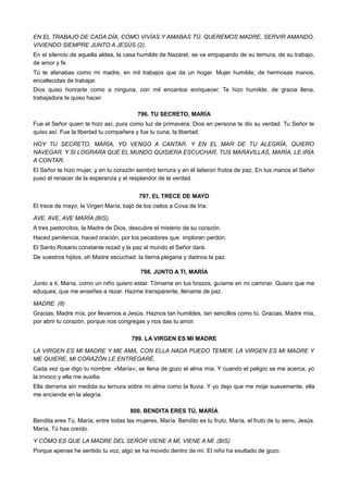 EN EL TRABAJO DE CADA DÍA, COMO VIVÍAS Y AMABAS TÚ. QUEREMOS MADRE, SERVIR AMANDO,
VIVIENDO SIEMPRE JUNTO A JESÚS (2).
En el silencio de aquella aldea, la casa humilde de Nazaret, se va empapando de su ternura, de su trabajo,
de amor y fe.
Tú te afanabas como mi madre, en mil trabajos que da un hogar. Mujer humilde, de hermosas manos,
encallecidas de trabajar.
Dios quiso honrarte como a ninguna, con mil encantos enriquecer. Te hizo humilde, de gracia llena,
trabajadora te quiso hacer.
796. TU SECRETO, MARÍA
Fue el Señor quien te hizo así, pura como luz de primavera; Dios en persona te dio su verdad. Tu Señor te
quiso así. Fue la libertad tu compañera y fue tu cuna, la libertad.
HOY TU SECRETO, MARÍA, YO VENGO A CANTAR. Y EN EL MAR DE TU ALEGRÍA, QUIERO
NAVEGAR. Y SI LOGRARA QUE EL MUNDO QUISIERA ESCUCHAR, TUS MARAVILLAS, MARÍA, LE IRÍA
A CONTAR.
El Señor te hizo mujer, y en tu corazón sembró ternura y en él latieron frutos de paz. En tus manos el Señor
puso el renacer de la esperanza y el resplandor de la verdad.
797. EL TRECE DE MAYO
El trece de mayo, la Virgen María, bajó de los cielos a Cova de Iria.
AVE, AVE, AVE MARÍA (BIS).
A tres pastorcitos, la Madre de Dios, descubre el misterio de su corazón.
Haced penitencia, haced oración, por los pecadores que imploran perdón.
El Santo Rosario constante rezad y la paz al mundo el Señor dará.
De vuestros hijitos, oh Madre escuchad: la tierna plegaria y dadnos la paz.
798. JUNTO A TI, MARÍA
Junto a ti, María, como un niño quiero estar. Tómame en tus brazos, guíame en mi caminar. Quiero que me
eduques, que me enseñes a rezar. Hazme transparente, lléname de paz.
MADRE. (8)
Gracias, Madre mía, por llevarnos a Jesús. Haznos tan humildes, tan sencillos como tú. Gracias, Madre mía,
por abrir tu corazón, porque nos congregas y nos das tu amor.
799. LA VIRGEN ES MI MADRE
LA VIRGEN ES MI MADRE Y ME AMA, CON ELLA NADA PUEDO TEMER. LA VIRGEN ES MI MADRE Y
ME QUIERE, MI CORAZÓN LE ENTREGARÉ.
Cada vez que digo tu nombre: «María»; se llena de gozo el alma mía. Y cuando el peligro se me acerca, yo
la invoco y ella me auxilia.
Ella derrama sin medida su ternura sobre mi alma como la lluvia. Y yo dejo que me moje suavemente, ella
me enciende en la alegría.
800. BENDITA ERES TÚ, MARÍA
Bendita eres Tú, María; entre todas las mujeres, María. Bendito es tu fruto, María, el fruto de tu seno, Jesús.
María, Tú has creído.
Y CÓMO ES QUE LA MADRE DEL SEÑOR VIENE A MÍ, VIENE A MÍ. (BIS)
Porque apenas he sentido tu voz, algo se ha movido dentro de mí. El niño ha exultado de gozo.
 