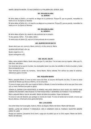 MARÍA, BENDITA MARÍA, TÚ HAS CREÍDO A LA PALABRA DEL SEÑOR. (BIS)
801. MI ALMA ALABA
AL SEÑOR I
Mi alma alaba al Señor y mi espíritu se alegra en su presencia. Porque Él, que es grande, maravillas ha
hecho en mí. Es Santo su Nombre.
Mi alma alaba al Señor (2), y mi espíritu se alegra en su presencia. Porque Él, que es grande, maravillas ha
hecho en mí. Es Santo su Nombre.
802. MI ALMA ALABA
AL SEÑOR II
Mi alma alaba al Señor (2), desde lo más profundo de mi corazón.
Te doy gracias, Señor... Yo te alabo, Señor...
Te siento aquí oh Señor (2), aquí en lo más profundo de mi corazón.
803. QUIERO DECIR QUE SÍ
Quiero decir que «sí», como tú, María, como tú, un día, como tú, María.
QUIERO DECIR QUE «SÍ» (4).
Quiero negarme a mí...
Quiero entregarme a Él...
804. SALVE, SALVE
Salve, salve cantad a María. Quién más pura que Tú, sólo Dios. Y en el cielo una voz repetía: «Más que Tú,
sólo Dios, sólo Dios».
Con torrentes de luz que te inundan; los arcángeles besan tus pies; las estrellas tu frente circundan y hasta
Dios complacido te ve.
Toda hermosa te cantan los hombres, tierna Madre, Reina celestial. Por señora los cielos te aclaman,
alabando tu gloria inmortal.
805. PEQUEÑA MARÍA
María, pequeña María, tú eres la brisa suave de Elías, el susurro del Espíritu de Dios. Tú eres la zarza
ardiente de Moisés que llevas al Señor y no te consumes.
Tú eres el «lugar junto a Mí» que mostró el Señor a Moisés; tú eres la hendidura de la roca que Dios cubre
con su mano mientras que pasa su gloria.
VENGA EL SEÑOR CON NOSOTROS SI HEMOS HALLADO GRACIA A SUS OJOS. ES CIERTO QUE
SOMOS PECADORES, MAS RUEGA TÚ POR NOSOTROS Y SEREMOS SU PUEBLO Y SU HEREDAD.
María, pequeña María, hija de Jerusalén. Madre de todos los pueblos, Virgen de Nazaret.
Tú eres la nube del desierto que protege la marcha de Israel. Tú eres la tienda de la reunión, el arca que
lleva la alianza, el Santuario de la gloria del Señor.
806. LA ELEGIDA
Una entre todas fue la escogida, fuiste tú, María, la elegida; Madre del Señor, Madre del Salvador.
MARÍA, LLENA DE GRACIA Y CONSUELO; VEN A CAMINAR CON EL PUEBLO; NUESTRA MADRE
ERES TÚ. (BIS)
Ruega por nosotros, pecadores de la tierra, ruega por el pueblo que en su Dios espera. Madre del Señor,
Madre del Salvador.
 