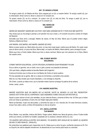 807. TE VENGO A PEDIR
Te vengo a pedir (2), oh Madre de Dios. Que ruegues por mí (2), a nuestro Señor. Te vengo a pedir (2), por
tu intercesión: Amar como tú, llevar a Jesús en mi corazón (2).
Yo quiero crecer (2), en fe y oración. Yo quiero vivir (2), la vida de Dios. Te vengo a pedir (2), por tu
intercesión: Amar como tú, llevar a Jesús en mi corazón (2).
808. MARÍA DE
NAZARET
MARÍA DE NAZARET, MARÍA ME CAUTIVÓ. HIZO MÁS GRANDE MI FE Y POR HIJO ME ADOPTÓ.
Hay veces que yo me pongo a pensar y sin percibir me voy a rezar, y mi corazón se pone a cantar oh Virgen
de Nazaret.
Doncella que Dios amó y escogió, Madre de Jesús, el Hijo de Dios; María que el pueblo entero eligió,
Señora y Madre de Amor.
AVE MARÍA, AVE MARÍA, AVE MARÍA, MADRE DE DIOS.
María a quien quiero yo, María llena de amor, no hay otra mujer igual, madre pura del Señor. En cada mujer
que en tierra creció, un poco de Dios, María dejó, un sueño de Madre, María plantó, para conseguir la paz.
María que hizo a Cristo hablar, María que hizo a Jesús caminar, María que vive siempre en mi Dios, María
de nuestro amor.
809. STABAT MATER
DOLOROSA
STABAT MATER DOLOROSA, JUSTA CRUCEM LACRIMOSA DUM PENDEBAT FILIUM.
Era su alma un gemido, era un dolor, era un grito cuando una espada la atravesó.
¡Oh qué triste y afligida estaba la bendita Madre del Unigénito!
Cuál es el hombre que no llora al ver a la Madre de Cristo en tanto suplicio.
Por los pecados de su gente, ella ve a Jesús en tormentos y sometido a los azotes.
Ella ve a su Hijo amado que muere desolado, y nos entrega su Espíritu.
Oh Cristo, cuando yo deba morir, por tu bendita madre hazme conseguir la palma de la victoria.
Amén, amén, amén.
810. MADRE NUESTRA
MADRE NUESTRA QUE EN MEDIO DE LA NOCHE, DISTE AL MUNDO LA LUZ DEL REDENTOR.
DANOS HOY OTRA VEZ AL ESPERADO, QUE ANDAMOS COMO OVEJAS SIN PASTOR (2).
Aquel a quien adoran el sol y las estrellas, el que viste las flores y amansa el fiero mar. El Dios que a todos
ama con toda su grandeza, al seno de una Virgen bajó para habitar.
María se llamaba, mujer era del pueblo; y cerrando los ojos un «sí» rotundo dio. En esta hermana nuestra,
el que hizo cielo y tierra, el Dios Omnipotente un día se encarnó.
811. ARCILLA ENTRE
TUS MANOS
Eres, Madre, muy sencilla, criatura del Señor, Virgen pobre, Madre mía, llena de gracia y amor. Fuiste arcilla
entre sus manos y el Señor te modeló; aceptaste ser su esclava, siempre dócil a su voz.
YO QUIERO SER ARCILLA ENTRE SUS MANOS, YO QUIERO SER VASIJA DE SU AMOR (2) QUIERO
DEJAR LO MÍO PARA ÉL. (PARA ÉL)
No entendías sus palabras pero respondes con fe. Dejas que su amor te guíe, confiando siempre en Él. Por
su Espíritu de vida te dejaste transformar, te abandonas en sus manos para hacer su voluntad.
 