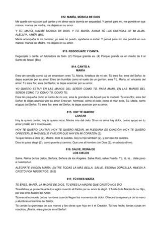 812. MARÍA, MÚSICA DE DIOS
Me quedé sin voz con qué cantar y mi alma vacía dormía en sequedad. Y pensé para mí, me pondré en sus
manos, manos de madre, me dejaré en su amor.
Y TÚ, MARÍA, HAZME MÚSICA DE DIOS. Y TÚ, MARÍA, ANIMA TÚ LAS CUERDAS DE MI ALMA,
ALELUYA, AMÉN. (BIS)
María acompaña tú mi caminar; yo solo no puedo, ayúdame a andar. Y pensé para mí, me pondré en sus
manos; manos de Madre, me dejaré en su amor.
813. REGOCÍJATE Y CANTA
Regocíjate y canta, oh Moradora de Sión. (2) Porque grande es. (4) Porque grande es en medio de ti el
Santo de Israel. (Bis)
814. CANTO A
MARÍA
Eres tan sencilla como luz de amanecer; eres Tú, María, fortaleza de mi ser. Tú eres flor, eres del Señor, te
dejas acariciar por su amor. Eres tan humilde como el vuelo de un gorrión; eres Tú, María, el encanto del
amor. Tú eres flor, eres del Señor, te dejas acariciar por su amor.
YO QUIERO ESTAR EN LAS MANOS DEL SEÑOR COMO TÚ. PARA AMAR, EN LAS MANOS DEL
SEÑOR COMO TÚ, COMO TÚ, COMO TÚ.
Eres tan pequeña como el canto de mi voz, eres la grandeza de Aquel que te modeló. Tú eres flor, eres del
Señor, te dejas acariciar por su amor. Eres tan hermosa como el cielo, como el mar; eres, Tú, María, como
el gozo del Señor; Tú eres flor, eres del Señor, te dejas acariciar por su amor.
815. HOY TE QUIERO
CANTAR
Hoy te quiero cantar, hoy te quiero rezar, Madre mía del cielo. Si en mi alma hay dolor, busco apoyo en tu
amor y hallo en ti mi consuelo.
HOY TE QUIERO CANTAR, HOY TE QUIERO REZAR, MI PLEGARIA ES CANCIÓN. HOY TE QUIERO
OFRECER LO MÁS BELLO Y MEJOR QUE HAY EN MI CORAZÓN (2).
Tú que tienes a Dios (2), Madre, todo lo puedes. Soy tu hijo también (2), y por eso me quieres.
Dios te quiso elegir (2), como puente y camino. Que une al hombre con Dios (2), en abrazo divino.
816. SALVE, REINA DE
LOS CIELOS
Salve, Reina de los cielos, Señora, Señora de los Ángeles. Salve Raíz, salve Puerta. Tú, tú, tú... diste paso
a nuestra luz.
ALÉGRATE VIRGEN MARÍA, ENTRE TODAS LA MÁS BELLA. SALVE, ETERNA DONCELLA, RUEGA A
CRISTO POR NOSOTROS. (BIS)
817. TÚ ERES MARÍA
TÚ ERES, MARÍA, LA MADRE DE DIOS, TÚ ERES LA MADRE QUE CRISTO NOS DIO.
Tú estabas ya presente ante los siglos cuando el Padre por su amor te eligió. Y fuiste tú la Madre de su Hijo,
por eso eres Madre del Amor.
Tú eres el consuelo de los hombres cuando llegan los momentos de dolor. Ofreces la esperanza de tu mano
y alumbras el camino del Señor.
Tú cantas la grandeza de sus manos y las obras que hizo en ti el Creador. Tú has hecho tantas cosas en
nosotros, ¡María, eres grande en el Señor!
 