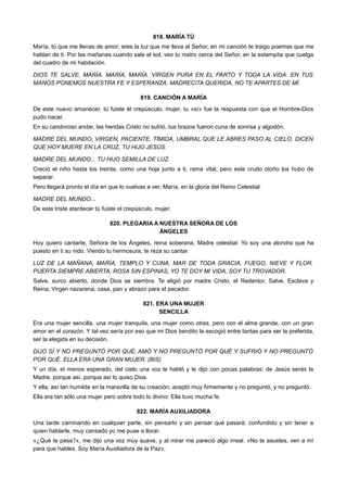 818. MARÍA TÚ
María, tú que me llenas de amor; eres la luz que me lleva al Señor; en mi canción te traigo poemas que me
hablan de ti. Por las mañanas cuando sale el sol, veo tu rostro cerca del Señor, en la estampita que cuelga
del cuadro de mi habitación.
DIOS TE SALVE, MARÍA. MARÍA, MARÍA. VIRGEN PURA EN EL PARTO Y TODA LA VIDA. EN TUS
MANOS PONEMOS NUESTRA FE Y ESPERANZA. MADRECITA QUERIDA, NO TE APARTES DE MÍ.
819. CANCIÓN A MARÍA
De este nuevo amanecer, tú fuiste él crepúsculo, mujer, tu «sí» fue la respuesta con que el Hombre-Dios
pudo nacer.
En su candoroso andar, las heridas Cristo no sufrió, tus brazos fueron cuna de sonrisa y algodón.
MADRE DEL MUNDO, VIRGEN, PACIENTE, TÍMIDA, UMBRAL QUE LE ABRES PASO AL CIELO. DICEN
QUE HOY MUERE EN LA CRUZ, TU HIJO JESÚS.
MADRE DEL MUNDO... TU HIJO SEMILLA DE LUZ.
Creció el niño hasta los treinta, como una hoja junto a ti, rama vital, pero este crudo otoño los hubo de
separar.
Pero llegará pronto el día en que lo vuelvas a ver, María, en la gloria del Reino Celestial.
MADRE DEL MUNDO...
De este triste atardecer tú fuiste el crepúsculo, mujer.
820. PLEGARIA A NUESTRA SEÑORA DE LOS
ÁNGELES
Hoy quiero cantarte, Señora de los Ángeles, reina soberana, Madre celestial. Yo soy una alondra que ha
puesto en ti su nido. Viendo tu hermosura, te reza su cantar.
LUZ DE LA MAÑANA, MARÍA, TEMPLO Y CUNA, MAR DE TODA GRACIA, FUEGO, NIEVE Y FLOR.
PUERTA SIEMPRE ABIERTA, ROSA SIN ESPINAS, YO TE DOY MI VIDA, SOY TU TROVADOR.
Salve, surco abierto, donde Dios se siembra. Te eligió por madre Cristo, el Redentor. Salve, Esclava y
Reina, Virgen nazarena, casa, pan y abrazo para el pecador.
821. ERA UNA MUJER
SENCILLA
Era una mujer sencilla, una mujer tranquila, una mujer como otras, pero con el alma grande, con un gran
amor en el corazón. Y tal vez sería por eso que mi Dios bendito la escogió entre tantas para ser la preferida,
ser la elegida en su decisión.
DIJO SÍ Y NO PREGUNTÓ POR QUÉ; AMÓ Y NO PREGUNTÓ POR QUÉ Y SUFRIÓ Y NO PREGUNTÓ
POR QUÉ. ELLA ERA UNA GRAN MUJER. (BIS)
Y un día, el menos esperado, del cielo una voz le habló y le dijo con pocas palabras: de Jesús serás la
Madre, porque así, porque así lo quiso Dios.
Y ella, así tan humilde en la maravilla de su creación, aceptó muy firmemente y no preguntó, y no preguntó.
Ella era tan sólo una mujer pero sobre todo lo divino: Ella tuvo mucha fe.
822. MARÍA AUXILIADORA
Una tarde caminando en cualquier parte, sin pensarlo y sin pensar qué pasará; confundido y sin tener a
quien hablarle, muy cansado yo me puse a llorar.
«¿Qué te pasa?», me dijo una voz muy suave, y al mirar me pareció algo irreal. «No te asustes, ven a mí
para que hables. Soy María Auxiliadora de la Paz».
 