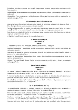 Entraré con ofrendas en tu casa, para cumplir mis promesas; los votos que mis labios prometieron en la
hora del peligro.
Fieles de Dios, vengan a escuchar, les contaré lo que hizo por mí: el Señor oyó mi oración, no apartó de mí
su bondad.
Gloria a Dios, Padre omnipotente, a su Hijo Jesucristo, el Señor, y al Espíritu que habita en nosotros. Por los
siglos de los siglos. Amén.
67. ACLAMAD A NUESTRO DIOS (Sal 65)
Aclamad a nuestro Dios la tierra toda, salmodiad la gloria de su nombre, dadle gloria de alabanza. Decid a
Dios: Cuan grandes son tus obras, tus enemigos te adularán.
Venid y ved las maravillas de nuestro Dios, admirad y aclamad sus gestas en nuestro favor, por nuestro
amor, Él convirtió en tierra el mar, de allí nuestra alegría en que domina para siempre su poder.
Pues tú nos has probado, Oh Señor, por el fuego y el agua, probados como plata. Pero nos has dado un
respiro, te cumpliré mis votos Señor.
A Él gritó mi boca. Él atento a la voz de mi oración. Aclamad…
68. A DIOS DEN GRACIAS
LOS PUEBLOS
(Sal 66)
A DIOS DEN GRACIAS LOS PUEBLOS, ALABEN LOS PUEBLOS A DIOS (BIS).
Que Dios tenga piedad y nos bendiga, ilumine su rostro entre nosotros; conozca la tierra tus caminos, las
naciones tu salvación.
Que canten de alegría las naciones porque riges el mundo con justicia, con rectitud riges los pueblos y
gobiernas las naciones de la tierra.
La tierra ha dado su fruto, nos bendice el Señor nuestro Dios. Que Dios nos bendiga y que le teman los
confines todos de la tierra.
Gloria al Padre, y al Hijo y la gloria al Espíritu Santo como era en el principio ahora y siempre por los siglos
de los siglos Amén.
69. EL SEÑOR ANUNCIA
UNA NOTICIA
(Sal 67)
EL SEÑOR ANUNCIA UNA NOTICIA, LOS MENSAJEROS SON UN EJÉRCITO INMENSO. LOS REYES
ENEMIGOS HUYEN, HUYEN. LA BELLA DE LA CASA REPARTE EL BOTÍN.
Y mientras vosotros dormís entre las tapias del aprisco, se cubren de plata las alas de la paloma; sus
plumas de destellos de oro. Por ella cae la nieve sobre el Monte, sobre el Monte Umbrío.
Cantad a Dios, cantad, salmodiad todos al Señor, que cabalga los cielos, los antiguos cielos. Ved que viene
sobre las nubes, Él lanza su voz, su voz potente.
70. TU REINO ES VIDA (Sal 71)
TU REINO ES VIDA, TU REINO ES VERDAD; TU REINO ES JUSTICIA, TU REINO ES PAZ; TU REINO ES
GRACIA, TU REINO ES AMOR. VENGA A NOSOTROS TU REINO SEÑOR (2).
Dios mío, da tu juicio al rey, tu justicia al hijo de reyes para que rija a tu pueblo con justicia, a tus humildes
con rectitud; para que rija a tu pueblo con justicia, a tus humildes con rectitud.
Que los montes traigan la paz, que los collados traigan la justicia; que Él defienda a los humildes del pueblo
que socorra a los hijos del pobre; que Él defienda a los humildes del pueblo y quebrante al explotador.
Que dure tanto como el sol, como la luna de edad en edad; que baje como lluvia sobre el césped, como
 