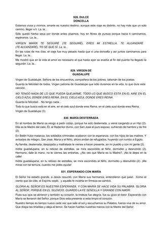 828. DULCE
DONCELLA
Estamos vivos y vivimos, amarte es nuestro destino, aunque este viaje es distinto, no hay más que un solo
camino, llegar a ti. La, la...
Sólo quedó hierba seca por donde antes pisamos, hoy en flores de pureza porque hacia ti caminamos,
espéranos. La, la...
VIRGEN MARÍA TE SEGUIRÉ (TE SEGUIRÉ), ERES MI ESTRELLA, TE ALCANZARÉ
(TE ALCANZARÉ), YO SÉ QUE SÍ. La, la...
En las rutas de mis días, el viaje fue muy pesado hasta que vi una doncella y así juntos caminamos para
llegar. La, la...
Me mostró que en la vida el amor es necesario el que hasta ayer se evadía al fin del puente ha llegado la
seguirán. La, la...
829. VIRGEN DE
GUADALUPE
Virgen de Guadalupe, Señora de los encuentros, compañera de los pobres, talismán de los poetas.
Guarda la felicidad de todos, Virgen patrona de Guadalupe que sólo duramos en la vida, lo que dura esta
canción.
NO TENGO NADA DE LO QUE PUEDA QUEJARME, TODO LO QUE BUSCO ESTÁ EN EL AIRE EN EL
CIELO AZUL DONDE ERES REINA, EN EL CIELO AZUL DONDE ERES REINA.
Guarda la felicidad... No tengo nada...
Todo lo que busco está en el aire, en el cielo azul donde eres Reina, en el cielo azul donde eres Reina.
Virgen de Guadalupe (3).
830. MARÍA DESTERRADA
En el nombre de María os vengo a pedir cobijo, porque ha sido desterrada, y viene cargando a un Hijo (2).
Ella es la Madre del cielo, Él, el Redentor divino, con San José el puro esposo, sufriendo de hambre y de frió
(2).
En Belén hubo matanza, los soldados criminales acabaron con la esperanza, con los hijos de las madres. Y
avisados de milagro, San José, María y el Niño, ahora andan de refugiados, huyendo con rumbo a Egipto.
Ay familia, desterrada, despojada y maltratada te vienes a hacer presente, en mi pueblo y con mi gente (2).
Indita guadalupana, en tu reboso de estrellas, se mira escondido al Niño, dormidito y desnutrido (2).
Hermano, dale la mano, no le cierres las entrañas, ¿No ves que María es tu Madre?, ¡No le dejes en la
calle!
Indita guadalupana, en tu reboso de estrellas, se mira escondido al Niño, dormidito y desnutrido (2). ¡Me
miras con tal ternura, cuando me pides ayuda!
831. ESPERANDO CON MARÍA
El Señor ha estado grande, a Jesús resucitó, con María sus hermanos, entendieron qué pasó. Como el
viento que da vida, el Espíritu sopló, y aquella fe incierta en firmeza se cambió.
GLORIA AL SEÑOR ES NUESTRA ESPERANZA, Y CON MARÍA SE HACE VIDA SU PALABRA. GLORIA
AL SEÑOR, P0RQUE EN EL SILENCIO, GUARDO LA FE SENCILLA Y GRANDE CON AMOR.
Pues sus ojos se abrieron y también su corazón, la tristeza fue alegría, fue su gozo el dolor. Esperando con
María se llenaron del Señor, porque Dios esta presente si esta limpio el corazón.
Nuestro tiempo es tiempo nuevo cada vez que sale el sol y escuchamos su Palabra, fuerza viva de su amor.
Que disipa las tinieblas y aleja el temor. Se hacen fuertes nuestras manos con la Madre del Señor.
 