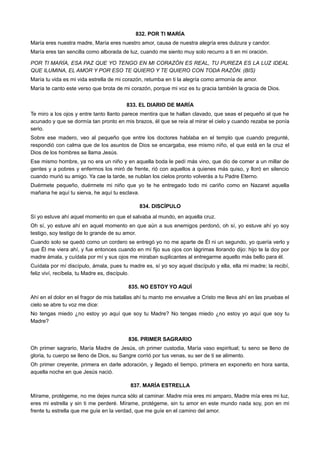 832. POR TI MARÍA
María eres nuestra madre, María eres nuestro amor, causa de nuestra alegría eres dulzura y candor.
María eres tan sencilla como alborada de luz, cuando me siento muy solo recurro a ti en mi oración.
POR TI MARÍA, ESA PAZ QUE YO TENGO EN MI CORAZÓN ES REAL, TU PUREZA ES LA LUZ IDEAL
QUE ILUMINA, EL AMOR Y POR ESO TE QUIERO Y TE QUIERO CON TODA RAZÓN. (BIS)
María tu vida es mi vida estrella de mi corazón, retumba en ti la alegría como armonía de amor.
María te canto este verso que brota de mi corazón, porque mi voz es tu gracia también la gracia de Dios.
833. EL DIARIO DE MARÍA
Te miro a los ojos y entre tanto llanto parece mentira que te hallan clavado, que seas el pequeño al que he
acunado y que se dormía tan pronto en mis brazos, él que se reía al mirar el cielo y cuando rezaba se ponía
serio.
Sobre ese madero, veo al pequeño que entre los doctores hablaba en el templo que cuando pregunté,
respondió con calma que de los asuntos de Dios se encargaba, ese mismo niño, el que está en la cruz el
Dios de los hombres se llama Jesús.
Ese mismo hombre, ya no era un niño y en aquella boda le pedí más vino, que dio de comer a un millar de
gentes y a pobres y enfermos los miró de frente, rió con aquellos a quienes más quiso, y lloró en silencio
cuando murió su amigo. Ya cae la tarde, se nublan los cielos pronto volverás a tu Padre Eterno.
Duérmete pequeño, duérmete mi niño que yo te he entregado todo mi cariño como en Nazaret aquella
mañana he aquí tu sierva, he aquí tu esclava.
834. DISCÍPULO
Sí yo estuve ahí aquel momento en que el salvaba al mundo, en aquella cruz.
Oh sí, yo estuve ahí en aquel momento en que aún a sus enemigos perdonó, oh sí, yo estuve ahí yo soy
testigo, soy testigo de lo grande de su amor.
Cuando solo se quedó como un cordero se entregó yo no me aparte de Él ni un segundo, yo quería verlo y
que Él me viera ahí, y fue entonces cuando en mí fijo sus ojos con lágrimas llorando dijo: hijo te la doy por
madre ámala, y cuídala por mí y sus ojos me miraban suplicantes al entregarme aquello más bello para él.
Cuídala por mí discípulo, ámala, pues tu madre es, sí yo soy aquel discípulo y ella, ella mi madre; la recibí,
feliz viví, recíbela, tu Madre es, discípulo.
835. NO ESTOY YO AQUÍ
Ahí en el dolor en el fragor de mis batallas ahí tu manto me envuelve a Cristo me lleva ahí en las pruebas el
cielo se abre tu voz me dice:
No tengas miedo ¿no estoy yo aquí que soy tu Madre? No tengas miedo ¿no estoy yo aquí que soy tu
Madre?
836. PRIMER SAGRARIO
Oh primer sagrario, María Madre de Jesús, oh primer custodia, María vaso espiritual; tu seno se lleno de
gloria, tu cuerpo se lleno de Dios, su Sangre corrió por tus venas, su ser de ti se alimento.
Oh primer creyente, primera en darle adoración, y llegado el tiempo, primera en exponerlo en hora santa,
aquella noche en que Jesús nació.
837. MARÍA ESTRELLA
Mírame, protégeme, no me dejes nunca sólo al caminar. Madre mía eres mi amparo, Madre mía eres mi luz,
eres mi estrella y sin ti me perderé. Mírame, protégeme, sin tu amor en este mundo nada soy, pon en mi
frente tu estrella que me guíe en la verdad, que me guíe en el camino del amor.
 