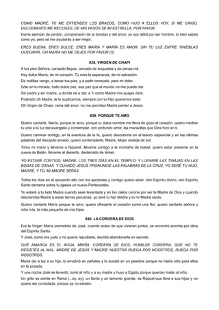 COMO MADRE, TÚ ME EXTIENDES LOS BRAZOS, COMO HIJO A ELLOS VOY, SI ME CAIGO,
DULCEMENTE ME RECOGES, DE MIS PASOS SÉ MI ESTRELLA, POR FAVOR.
Dame ejemplo de perdón, comprensión de la bondad y del amor, yo soy débil por ser hombre, tú bien sabes
como yo, pero sé me ayudarás a ser mejor.
ERES BUENA, ERES DULCE, ERES MARÍA Y MARÍA ES AMOR. SIN TU LUZ ENTRE TINIEBLAS
QUEDARÍA. OH MARÍA NO ME DEJES POR FAVOR (3).
838. VIRGEN DE CHAPI
A tus pies Señora, cansado llegue, cercado de angustias y de penas mil.
Hay dulce María, de mi corazón, Tú eres la esperanza, de mi salvación.
De rodillas vengo, a besar tus pies, y a pedir consuelo, para mi dolor.
Sólo en tu mirada, hallo dulce paz, esa paz que el mundo no me puede dar.
Sin padre y sin madre, a donde iré a dar, a Ti como Madre mis quejas daré.
Postrado oh Madre, te lo suplicamos, siempre con tu Hijo queremos estar.
Oh Virgen de Chapi, reina del amor, no me permitas Madre perder a Jesús.
839. PORQUE TE AMO
Quiero cantarte, María, porque te amo, porque tu dulce nombre me llena de gozo el corazón; quiero meditar
tu vida a la luz del evangelio y contemplar, con profundo amor, las maravillas que Dios hizo en ti.
Quiero caminar contigo, en la aventura de la fe, quiero descubrirte en el tesoro sapiencial y en las últimas
palabras del discípulo amado, quiero contemplarte, Madre, Mujer vestida de sol.
Toma mi mano y llévame a Nazaret, llévame contigo a la montaña dé Isabel, quiero estar presente en la
cueva de Belén, llévame al desierto, desterrado de Israel.
YO ESTARÉ CONTIGO, MADRE, LOS TRES DÍAS EN EL TEMPLO; Y LLENARÉ LAS TINAJAS EN LAS
BODAS DE CANAÁ. Y CUANDO JESÚS PRONUNCIE LAS PALABRAS DE LA CRUZ, YO SERÉ TU HIJO,
MADRE, Y TÚ, MI MADRE SERÁS.
Todos los días en el aposento alto con los apóstoles y contigo quiero estar. Ven Espíritu divino, ven Espíritu
Santo derrama sobre tu Iglesia un nuevo Pentecostés.
Yo estaré a tu lado Madre cuando seas levantada y en los cielos corona por ser la Madre de Dios y cuando
desciendas Madre a estas tierras peruanas, yo seré tu hijo Madre y tu mi Madre serás.
Quiero cantarte María porque te amo, quiero ofrecerte el corazón como una flor, quiero cantarte señora y
niña mía, la más pequeña de mis hijas.
840. LA CORDERA DE DIOS
Era la Virgen María prometida de José, cuando antes de que vivieran juntos, se encontró encinta por obra
del Espíritu Santo.
Y José, como era justo y no quería repudiarla, decidió abandonarla en secreto.
QUÉ AMARGA ES EL AGUA, MARÍA, CORDERA DE DIOS, HUMILDE CORDERA, QUE NO TE
RESISTES AL MAL. MADRE DE JESÚS Y MADRE NUESTRA RUEGA POR NOSOTROS, RUEGA POR
NOSOTROS.
María dio a luz a su hijo, lo envolvió en pañales y lo acostó en un pesebre porque no había sitio para ellos
en la posada.
Y una noche José se levantó, tomó al niño y a su madre y huyo a Egipto porque querían matar al niño.
Un grito se siente en Ramá (...ay, ay), un llanto y un lamento grande, es Raquel que llora a sus hijos y no
quiere ser consolada, porque ya no existen.
 
