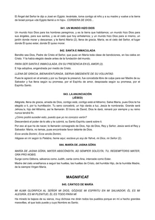 El Ángel del Señor le dijo a José en Egipto: levántate, toma contigo al niño y a su madre y vuelve a la tierra
de Israel porque «de Egipto llamé a mi hijo». CORDERA DE DIOS...
841. UN MUNDO HIZO DIOS
Un mundo hizo Dios para los hombres peregrinos, y es la tierra que habitamos; un mundo hizo Dios para
sus ángeles, para sus santos, y es el cielo que hoy anhelamos; y un mundo hizo Dios para si mismo, un
jardín donde morar y descansar, y le llamó María (2), llena de gracia, María, es el cielo del Señor, el lugar
donde Él quiso estar, donde Él quiso morar.
842. SANTA E INMACULADA
Bendito sea Dios, Padre de Cristo el Señor, que puso en María toda clase de bendiciones, en los cielos en
Cristo. Y la había elegido desde antes de la fundación del mundo.
PARA SER SANTA E INMACULADA, EN SU PRESENCIA EN EL AMOR (2).
E hija adoptiva, engendrada por medio de Cristo.
LLENA DE GRACIA, BIENAVENTURADA, SIERVA OBEDIENTE DE SU VOLUNTAD.
Pues le agració en el amado y por su Sangre la preservó, fue concebida libre de culpa para ser Madre de su
Salvador y fue llena según su promesa, por el Espíritu de amor, desposada según su promesa, por el
Espíritu Santo.
843. LA ANUNCIACIÓN
(JÉSED)
Alégrate, llena de gracia, amada de Dios, contigo está, contigo está el Altísimo; Salve María, pues Dios te ha
elegido a ti, por tu humillación. Tu seno concebirá, un hijo darás a luz, Jesús le nombrarás. Grande será
Jehosu’a, hijo del Altísimo, así le llamarán. El trono de David, Dios le dará, reinará por siempre y su reino
nunca tendrá fin.
¿Cómo podrá suceder esto, puesto que yo no conozco varón?
Descenderá el poder de lo alto y te cubrirá, su Santo Espíritu caerá sobre ti.
Por eso al que ha de nacer, lo llamarán consagrado de Dios, hijo de Dios, Rey y Señor, Jesús será el Rey y
Salvador. María, no temas, pues encontraste favor delante de Dios.
Ecce ancila Dominí, Ecce ancila Domini,
Hágase en mí según tu Palabra, heme aquí, esclava yo soy de Yahvé, mi Dios, mi Señor (2).
844. MARÍA DE JASNA GÖRA
MARÍA DE JASNA GÖRA, MATER ABSCÓNDITA, AD SEMPER SOLÍCITA; TU, REDEMPTORIS MATER,
ORA PRO NOBIS.
Surge como Débora, sálvanos como Judith, canta como Ana, intercede como Ester.
Madre del cielo enséñanos a seguir las huellas, las huellas de Cristo, del humilde Hijo, de la humilde Madre,
de la siempre Virgen María.
MAGNIFICAT
845. CÁNTICO DE MARÍA
MI ALMA GLORIFICA AL SEÑOR MI DIOS, GÓZASE MI ESPÍRITU EN MI SALVADOR; ÉL ES MI
ALEGRÍA, ES MI PLENITUD, ÉL ES TODO PARA MÍ.
Ha mirado la bajeza de su sierva, muy dichosa me dirán todos los pueblos porque en mí a hecho grandes
maravillas, el que todo puede y cuyo Nombre es Santo.
 