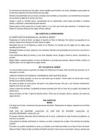 Su clemencia se derrama por los siglos, sobre aquellos que le temen y le aman, desplegó el gran poder de
su derecha, dispersó a los que piensan que son algo.
Derribó a los potentados de sus tronos y ensalzó a los humildes y a los pobres. Los hambrientos se saciaron
de sus bienes y alejó de sí vacíos a los ricos.
Acogió a Israel su humilde siervo, acordándose de su misericordia; como había prometido a nuestros
padres, a Abraham y descendencia para siempre.
Demos gloria a Dios porque Él es nuestro Padre; y a su Hijo que murió para salvarnos. Y al Espíritu que
habita en nuestras almas por los siglos infinitos, aleluya.
846. CANTO DE LA VIRGEN MARÍA
EL SEÑOR HIZO EN MÍ MARAVILLAS: ¡GLORIA AL SEÑOR!
Engrandece mi alma al Señor, se alegra mi espíritu en Dios mi Salvador. Se inclinó a la pequeñez de su
esclava, desde ahora dichosa me dirán todos los siglos.
Maravillas hizo en mí el Poderoso y santo es su Nombre. Su bondad por los siglos de los siglos, para
aquellos que le temen.
Desplegó fortaleza su brazo, dispersó a los soberbios. Derribó a los potentados de sus tronos y encumbró a
los pobres.
A los hambrientos llenó de bienes y a los ricos despidió vacíos. Acogió a Israel su siervo, recordando su
bondad.
Según habló a nuestros padres, en favor de Abraham y su linaje para siempre. Gloria al Padre, al Hijo y al
Espíritu Santo. Por los siglos de los siglos. Amén.
847. YO CANTO AL SEÑOR
Yo canto al Señor porque es grande, me alegro en el Dios que me salva. Feliz me dirán las naciones, en mí
descansó su mirada.
UNIDOS A TODOS LOS PUEBLOS, CANTAMOS AL DIOS QUE NOS SALVA.
Él hizo en mí obras grandes; su amor es más fuerte que el tiempo. Triunfó sobre el mal de este mundo,
derriba a los hombres soberbios.
No quiere el poder de unos pocos, del polvo a los pobres levanta. Dio pan a los hombres hambrientos,
dejando a los ricos sin nada.
Libera a todos los hombres, cumpliendo la eterna promesa que hizo en favor de su pueblo, los pueblos de
toda la tierra.
Gloria al Padre y al Hijo. Y gloria al Espíritu Santo. Como era en principio, ahora y siempre, por todos los
siglos eternos.
848. CANTO DE
MARÍA
A lo largo de los días, cantaremos las grandezas del Señor. Rebosantes de alegría, esperamos en el Dios
mi Salvador.
POR ESO YO CANTARÉ: «ALELUYA» (2). POR ESO YO GRITARÉ: «ALELUYA» (2).
MI GOZO RESONARÁ: «ALELUYA» (5).
Él escoge nuestras vidas para darnos testimonio de su amor, y ofrecerle en cada hombre sus palabras, su
sonrisa y su canción.
A los pobres ha salvado redimiendo su miseria y su dolor y desecha de su lado a los hombres de soberbio
corazón.
Él auxilia a su pueblo recordando su amor y su bondad, como había prometido a sus hijos en favor de Israel.
Gloria al Padre, Gloria al Hijo y la Gloria al Espíritu de Amor. Como era en el principio, ahora y siempre por
 