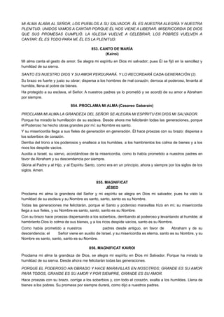 MI ALMA ALABA AL SEÑOR, LOS PUEBLOS A SU SALVADOR. ÉL ES NUESTRA ALEGRÍA Y NUESTRA
PLENITUD. UNIDOS VAMOS A CANTAR PORQUE ÉL NOS VIENE A LIBERAR. MISERICORDIA DE DIOS
QUE SUS PROMESAS CUMPLIÓ. LA IGLESIA VUELVE A CELEBRAR, LOS POBRES VUELVEN A
CANTAR: ÉL ES TODO PARA MÍ, ÉL ES LA PLENITUD.
853. CANTO DE MARÍA
(Kairoi)
Mi alma canta el gesto de amor. Se alegra mi espíritu en Dios mi salvador; pues Él se fijó en la sencillez y
humildad de su sierva.
SANTO ES NUESTRO DIOS Y SU AMOR PERDURARÁ. Y LO RECORDARÁ CADA GENERACIÓN (2).
Su brazo es fuerte y justo su obrar; dispersa a los hombres de mal corazón; derroca al poderoso, levanta al
humilde, llena al pobre de bienes.
Ha protegido a su esclava, el Señor. A nuestros padres ya lo prometió y se acordó de su amor a Abraham
por siempre.
854. PROCLAMA MI ALMA (Cesareo Gabarain)
PROCLAMA MI ALMA LA GRANDEZA DEL SEÑOR SE ALEGRA MI ESPÍRITU EN DIOS MI SALVADOR.
Porque ha mirado la humillación de su esclava. Desde ahora me felicitarán todas las generaciones, porque
el Poderoso ha hecho obras grandes por mí: su Nombre es santo.
Y su misericordia llega a sus fieles de generación en generación. Él hace proezas con su brazo: dispersa a
los soberbios de corazón.
Derriba del trono a los poderosos y enaltece a los humildes, a los hambrientos los colma de bienes y a los
ricos los despide vacíos.
Auxilia a Israel, su siervo, acordándose de la misericordia, como lo había prometido a nuestros padres en
favor de Abraham y su descendencia por siempre.
Gloria al Padre y al Hijo, y al Espíritu Santo, como era en un principio, ahora y siempre por los siglos de los
siglos. Amen.
855. MAGNIFICAT
JÉSED
Proclama mi alma la grandeza del Señor y mi espíritu se alegra en Dios mi salvador, pues ha visto la
humildad de su esclava y su Nombre es santo, santo, santo es su Nombre.
Todas las generaciones me felicitarán, porque el Santo y poderoso maravillas hizo en mí; su misericordia
llega a sus fieles, y su Nombre es santo, santo, santo es su Nombre.
Con su brazo hace proezas dispersando a los soberbios, derribando al poderoso y levantando al humilde; al
hambriento Dios lo colma de sus bienes, y a los ricos despide vacíos, santo es su Nombre.
Como había prometido a nuestros padres desde antiguo, en favor de Abraham y de su
descendencia; el Señor viene en auxilio de Israel, y su misericordia es eterna, santo es su Nombre, y su
Nombre es santo, santo, santo es su Nombre.
856. MAGNIFICAT KAIROI
Proclama mi alma la grandeza de Dios, se alegra mi espíritu en Dios mi Salvador. Porque ha mirado la
humildad de su sierva. Desde ahora me felicitarán todas las generaciones.
PORQUE EL PODEROSO HA OBRADO Y HACE MARAVILLAS EN NOSOTROS; GRANDE ES SU AMOR
PARA TODOS, GRANDE ES SU AMOR Y POR SIEMPRE, GRANDE ES SU AMOR.
Hace proezas con su brazo, corrige a los soberbios y, con todo el corazón, exalta a los humildes. Llena de
bienes a los pobres. Su promesa por siempre durará, como dijo a nuestros padres.
 
