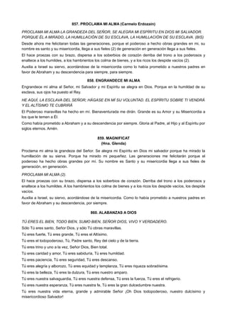 857. PROCLAMA MI ALMA (Carmelo Erdozaín)
PROCLAMA MI ALMA LA GRANDEZA DEL SEÑOR, SE ALEGRA MI ESPÍRITU EN DIOS MI SALVADOR.
PORQUE ÉL A MIRADO, LA HUMILLACIÓN DE SU ESCLAVA, LA HUMILLACIÓN DE SU ESCLAVA. (BIS)
Desde ahora me felicitaran todas las generaciones, porque el poderoso a hecho obras grandes en mi, su
nombre es santo y su misericordia, llega a sus fieles (2) de generación en generación llega a sus fieles.
El hace proezas con su brazo, dispersa a los soberbios de corazón derriba del trono a los poderosos y
enaltece a los humildes, a los hambrientos los colma de bienes, y a los ricos los despide vacíos (2).
Auxilia a Israel su siervo, acordándose de la misericordia como lo había prometido a nuestros padres en
favor de Abraham y su descendencia para siempre, para siempre.
858. ENGRANDECE MI ALMA
Engrandece mi alma al Señor, mi Salvador y mi Espíritu se alegra en Dios. Porque en la humildad de su
esclava, sus ojos ha puesto el Rey.
HE AQUÍ, LA ESCLAVA DEL SEÑOR; HÁGASE EN MÍ SU VOLUNTAD. EL ESPÍRITU SOBRE TI VENDRÁ
Y EL ALTÍSIMO TE CUBRIRÁ
El Poderoso maravillas ha hecho en mí. Bienaventurada me dirán. Grande es su Amor y su Misericordia a
los que le temen a Él.
Como había prometido a Abraham y a su descendencia por siempre. Gloria al Padre, al Hijo y al Espíritu por
siglos eternos. Amén.
859. MAGNIFICAT
(Hna. Glenda)
Proclama mi alma la grandeza del Señor. Se alegra mi Espíritu en Dios mi salvador porque ha mirado la
humillación de su sierva. Porque ha mirado mi pequeñez. Las generaciones me felicitarán porque el
poderoso ha hecho obras grandes por mí. Su nombre es Santo y su misericordia llega a sus fieles de
generación, en generación.
PROCLAMA MI ALMA (2).
El hace proezas con su brazo, dispersa a los soberbios de corazón. Derriba del trono a los poderosos y
enaltece a los humildes. A los hambrientos los colma de bienes y a los ricos los despide vacíos, los despide
vacíos.
Auxilia a Israel, su siervo, acordándose de la misericordia. Como lo había prometido a nuestros padres en
favor de Abraham y su descendencia, por siempre.
860. ALABANZAS A DIOS
TÚ ERES EL BIEN, TODO BIEN, SUMO BIEN, SEÑOR DIOS, VIVO Y VERDADERO.
Sólo Tú eres santo, Señor Dios, y sólo Tú obras maravillas.
Tú eres fuerte, Tú eres grande, Tú eres el Altísimo.
Tú eres el todopoderoso, Tú, Padre santo, Rey del cielo y de la tierra.
Tú eres trino y uno a la vez, Señor Dios, Bien total.
Tú eres caridad y amor, Tú eres sabiduría, Tú eres humildad.
Tú eres paciencia, Tú eres seguridad, Tú eres descanso.
Tú eres alegría y alborozo, Tú eres equidad y templanza, Tú eres riqueza sobradísima.
Tú eres la belleza, Tú eres la dulzura, Tú eres nuestro amparo.
Tú eres nuestra salvaguardia, Tú eres nuestra defensa, Tú eres la fuerza, Tú eres el refrigerio.
Tú eres nuestra esperanza, Tú eres nuestra fe, Tú eres la gran dulcedumbre nuestra.
Tú eres nuestra vida eterna, grande y admirable Señor ¡Oh Dios todopoderoso, nuestro dulcísimo y
misericordioso Salvador!
 