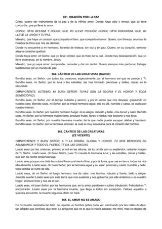 861. ORACIÓN POR LA PAZ
Cristo, quiero ser instrumento de tu paz y de tu infinito amor. Donde haya odio y rencor, que yo lleve
concordia, que yo lleve tu amor.
DONDE HAYA OFENSA Y DOLOR, QUE YO LLEVE PERDÓN; DONDE HAYA DISCORDIA, QUE YO
LLEVE LA UNIÓN Y TU PAZ.
Maestro, que haya un corazón que comparta el bien, que comparta el amor. Quiero, con firmeza, anunciar la
Palabra de Dios que nos da claridad.
Donde yo encuentre a mi hermano, llorando de tristeza, sin voz y sin paz. Quiero, en su corazón, sembrar
alegría cosechar gratitud.
Donde haya error, oh Señor, que yo lleve verdad, que es fruto de tu paz. Donde hay desesperación, que yo
lleve esperanza, en tu nombre, Jesús.
Maestro, que yo sepa amar, comprender, consolar y dar sin recibir. Quiero siempre más perdonar, trabajar
fuertemente por un mundo de paz.
862. CÁNTICO DE LAS CREATURAS (KAIROI)
Bendito seas, mi Señor, con todas tus creaturas; especialmente por el hermano sol que se parece a Ti.
Bendito seas, mi Señor, por la luna y las estrellas; las has formado preciosas y bellas, claras en la
oscuridad.
OMNIPOTENTE, ALTÍSIMO, MI BUEN SEÑOR; TUYAS SON LA GLORIA Y EL HONOR Y TODA
BENDICIÓN (2).
Bendito seas, mi Señor, por el tiempo nublado y sereno; y por el viento que nos despeja, golpeando en
nuestra cara. Bendito seas, mi Señor, por la limpia hermana agua; ella es útil, humilde y casta, se cuela por
nuestro interior.
Bendito seas, mi Señor, por nuestro hermano fuego; él es alegre, robusto y bello, nos da luz y calor. Bendito
seas, mi Señor, por la hermana madre tierra; produce frutos, flores y hierba; nos sostiene y nos lleva.
Bendito seas, mi Señor, por nuestra hermana muerte; de la que nadie puede escapar, alabar y bendecir.
Bendito seas, mi Señor, por la hermana amistad, la cual es muy necesaria para el corazón del hombre.
863. CÁNTICO DE LAS CREATURAS
(ZE VICENTE)
OMNIPOTENTE Y BUEN SEÑOR, A TI LA HONRA, GLORIA Y HONOR. TÚ NOS BENDICES EN
ABUNDANCIA Y TODO EL PUEBLO TE DA LAS GRACIAS.
Loado seas por las criaturas, primero el sol en las alturas, da luz al día con su esplendor, radiante imagen
de Ti, Señor. Loado seas, oh Buen Señor, pues Tú creaste la hermana luna; y las estrellas, claras y bellas,
que son de noche presencia tuya.
Loado seas porque nos diste las nubes llenas y el viento libre; y por la lluvia, que cae en tierra: todos los ríos
ella alimenta. Loado seas, oh buen Señor, por la hermana agua y su valor; preciosa y casta; humilde y bella;
toda semilla se nutre de ella.
Loado seas, oh mi Señor, el fuego hermano nos da calor; nos ilumina, robusto y fuerte; bello y alegre,
¡bendita suerte! Loado seas por esta tierra que nos sustenta y nos gobierna; por ella andamos y es nuestro
hogar; produce fruto y nos da el pan.
Loado seas, mi buen Señor, por los hermanos que, en tu amor, perdonan y sufren tribulación: Felicidad en Ti
encontrarán. Loado seas por la hermana muerte, que llega a todos sin excepción. Felices aquellos a
quienes encuentre, la muerte segunda, daño no hará.
864. EL AMOR NO ES AMADO
En mi mundo caminaba tan feliz, de repente un hombre pobre pude ver, caminando por las calles de Asís,
tan afligido que confieso que lloré. Le pregunté qué es lo que le había pasado; me miró, mas no dejaba de
 