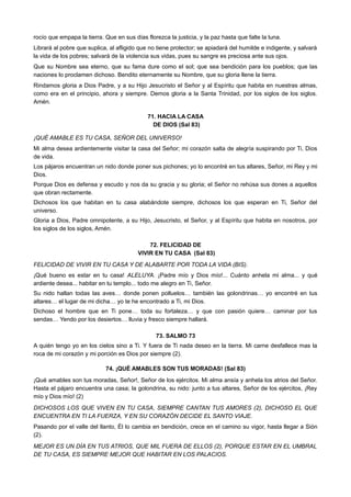 rocío que empapa la tierra. Que en sus días florezca la justicia, y la paz hasta que falte la luna.
Librará al pobre que suplica, al afligido que no tiene protector; se apiadará del humilde e indigente, y salvará
la vida de los pobres; salvará de la violencia sus vidas, pues su sangre es preciosa ante sus ojos.
Que su Nombre sea eterno, que su fama dure como el sol; que sea bendición para los pueblos; que las
naciones lo proclamen dichoso. Bendito eternamente su Nombre, que su gloria llene la tierra.
Rindamos gloria a Dios Padre, y a su Hijo Jesucristo el Señor y al Espíritu que habita en nuestras almas,
como era en el principio, ahora y siempre. Demos gloria a la Santa Trinidad, por los siglos de los siglos.
Amén.
71. HACIA LA CASA
DE DIOS (Sal 83)
¡QUÉ AMABLE ES TU CASA, SEÑOR DEL UNIVERSO!
Mi alma desea ardientemente visitar la casa del Señor; mi corazón salta de alegría suspirando por Ti, Dios
de vida.
Los pájaros encuentran un nido donde poner sus pichones; yo lo encontré en tus altares, Señor, mi Rey y mi
Dios.
Porque Dios es defensa y escudo y nos da su gracia y su gloria; el Señor no rehúsa sus dones a aquellos
que obran rectamente.
Dichosos los que habitan en tu casa alabándote siempre, dichosos los que esperan en Ti, Señor del
universo.
Gloria a Dios, Padre omnipotente, a su Hijo, Jesucristo, el Señor, y al Espíritu que habita en nosotros, por
los siglos de los siglos, Amén.
72. FELICIDAD DE
VIVIR EN TU CASA (Sal 83)
FELICIDAD DE VIVIR EN TU CASA Y DE ALABARTE POR TODA LA VIDA (BIS).
¡Qué bueno es estar en tu casa! ALELUYA. ¡Padre mío y Dios mío!... Cuánto anhela mi alma... y qué
ardiente desea... habitar en tu templo... todo me alegro en Ti, Señor.
Su nido hallan todas las aves… donde ponen polluelos… también las golondrinas… yo encontré en tus
altares… el lugar de mi dicha… yo te he encontrado a Ti, mi Dios.
Dichoso el hombre que en Ti pone… toda su fortaleza… y que con pasión quiere… caminar por tus
sendas… Yendo por los desiertos… lluvia y fresco siempre hallará.
73. SALMO 73
A quién tengo yo en los cielos sino a Ti. Y fuera de Ti nada deseo en la tierra. Mi carne desfallece mas la
roca de mi corazón y mi porción es Dios por siempre (2).
74. ¡QUÉ AMABLES SON TUS MORADAS! (Sal 83)
¡Qué amables son tus moradas, Señor!, Señor de los ejércitos. Mi alma ansía y anhela los atrios del Señor.
Hasta el pájaro encuentra una casa; la golondrina, su nido: junto a tus altares, Señor de los ejércitos, ¡Rey
mío y Dios mío! (2)
DICHOSOS LOS QUE VIVEN EN TU CASA, SIEMPRE CANTAN TUS AMORES (2), DICHOSO EL QUE
ENCUENTRA EN TI LA FUERZA, Y EN SU CORAZÓN DECIDE EL SANTO VIAJE.
Pasando por el valle del llanto, Él lo cambia en bendición, crece en el camino su vigor, hasta llegar a Sión
(2).
MEJOR ES UN DÍA EN TUS ATRIOS, QUE MIL FUERA DE ELLOS (2), PORQUE ESTAR EN EL UMBRAL
DE TU CASA, ES SIEMPRE MEJOR QUE HABITAR EN LOS PALACIOS.
 