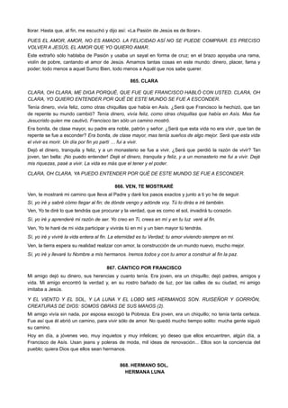 llorar. Hasta que, al fin, me escuchó y dijo así: «La Pasión de Jesús es de llorar».
PUES EL AMOR, AMOR, NO ES AMADO. LA FELICIDAD ASÍ NO SE PUEDE COMPRAR. ES PRECISO
VOLVER A JESÚS, EL AMOR QUE YO QUIERO AMAR.
Este extraño sólo hablaba de Pasión y usaba un sayal en forma de cruz; en el brazo apoyaba una rama,
violín de pobre, cantando el amor de Jesús. Amamos tantas cosas en este mundo: dinero, placer, fama y
poder; todo menos a aquel Sumo Bien, todo menos a Aquél que nos sabe querer.
865. CLARA
CLARA, OH CLARA, ME DIGA PORQUÉ, QUE FUE QUE FRANCISCO HABLÓ CON USTED. CLARA, OH
CLARA, YO QUIERO ENTENDER POR QUÉ DE ESTE MUNDO SE FUE A ESCONDER.
Tenía dinero, vivía feliz, como otras chiquillas que había en Asís. ¿Será que Francisco la hechizó, que tan
de repente su mundo cambió? Tenía dinero, vivía feliz, como otras chiquillas que había en Asís. Mas fue
Jesucristo quien me cautivó, Francisco tan sólo un camino mostró.
Era bonita, de clase mayor, su padre era noble, patrón y señor. ¿Será que esta vida no era vivir, que tan de
repente se fue a esconder? Era bonita, de clase mayor, mas tenía sueños de algo mejor. Será que esta vida
el vivir es morir. Un día por fin yo partí … fui a vivir.
Dejó el dinero, tranquila y feliz, y a un monasterio se fue a vivir. ¿Será que perdió la razón de vivir? Tan
joven, tan bella: ¡No puedo entender! Dejé el dinero, tranquila y feliz, y a un monasterio me fui a vivir. Dejé
mis riquezas, pasé a vivir. La vida es más que el tener y el poder.
CLARA, OH CLARA, YA PUEDO ENTENDER POR QUÉ DE ESTE MUNDO SE FUE A ESCONDER.
866. VEN, TE MOSTRARÉ
Ven, te mostraré mi camino que lleva al Padre y daré los pasos exactos y junto a ti yo he de seguir.
Sí, yo iré y sabré cómo llegar al fin; de dónde vengo y adónde voy. Tú lo dirás e iré también.
Ven, Yo te diré lo que tendrás que procurar y la verdad, que es como el sol, invadirá tu corazón.
Sí, yo iré y aprenderé mi razón de ser. Yo creo en Ti, crees en mí y en tu luz veré al fin.
Ven, Yo te haré de mi vida participar y vivirás tú en mí y un bien mayor tú tendrás.
Sí, yo iré y viviré la vida entera al fin. La eternidad es tu Verdad; tu amor viviendo siempre en mí.
Ven, la tierra espera su realidad realizar con amor, la construcción de un mundo nuevo, mucho mejor.
Sí, yo iré y llevaré tu Nombre a mis hermanos. Iremos todos y con tu amor a construir al fin la paz.
867. CÁNTICO POR FRANCISCO
Mi amigo dejó su dinero, sus herencias y cuanto tenía. Era joven, era un chiquillo; dejó padres, amigos y
vida. Mi amigo encontró la verdad y, en su rostro bañado de luz, por las calles de su ciudad, mi amigo
imitaba a Jesús.
Y EL VIENTO Y EL SOL, Y LA LUNA Y EL LOBO MIS HERMANOS SON. RUISEÑOR Y GORRIÓN,
CREATURAS DE DIOS: SOMOS OBRAS DE SUS MANOS (2).
Mi amigo vivía sin nada, por esposa escogió la Pobreza. Era joven, era un chiquillo; no tenía tanta certeza.
Fue así que él abrió un camino, para vivir sólo de amor. No quedó mucho tiempo solito: mucha gente siguió
su camino.
Hoy en día, a jóvenes veo, muy inquietos y muy infelices; yo deseo que ellos encuentren, algún día, a
Francisco de Asís. Usan jeans y poleras de moda, mil ideas de renovación... Ellos son la conciencia del
pueblo; quiera Dios que ellos sean hermanos.
868. HERMANO SOL,
HERMANA LUNA
 