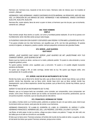 Hermano sol, hermana luna, trazando el día de la mano. Hermano cielo de intenso azul, ha invadido el
corazón: ¡Aleluya!
HERMANOS Y MIS HERMANAS, VAMOS CANTANDO EN ESTA MAÑANA: HA RENACIDO, MÁS DE UNA
VEZ, LA CREACIÓN DE LAS MANOS DE DIOS. HERMANOS Y MIS HERMANAS, VAMOS CANTANDO
ALELUYA, ALELUYA, ALELUYA.
Hermana flor, recién abierta, llena de amor a quien no tiene; al hermano que nos da paz, que va luchando,
cantando así: ¡Aleluya!
869. TODO HOMBRE
SIMPLE
Todo hombre simple lleva dentro un sueño, con amor y humildad podrás realizarlo. Si con fe tú quieres vivir  
humildemente, tanto más feliz serás aunque nada tengas.
SI PUSIERAS CADA DÍA CON SUDOR Y ESFUERZO UNA PIEDRA Y OTRA MÁS LLEGARÁS MUY ALTO.
Y los gozos simples son los más hermosos, son aquellos que, al fin, son los más grandiosos. Si quieres
construir la Iglesia, ve despacio y piedra a piedra: siempre pequeños comienzos dan grandes finales.
870. SEÑOR, ¿QUÉ QUIERES
QUE HAGA?
SEÑOR, ¿QUÉ QUIERES QUE HAGA? SEÑOR ¿QUÉ QUIERES DE MÍ? ¡MUÉSTRAME HOY TUS
CAMINOS! SEÑOR, ¿QUÉ QUIERES DE MÍ?
Quiero que tus manos se abran, sonrisa en tu rostro, pidiendo perdón. Yo quiero tu vida sirviendo y nunca
exigiendo gratitud y amor.
Yo quiero justicia, bondad, amor, igualdad, paz y comunión. Yo quiero a mi pueblo elegido buscando
senderos de libertad.
Yo quiero que vengas a Mí, al cielo conmigo, donde todo es luz. No quiero que llegues solito, sino
acompañado de mi pueblo amado.
871. SEÑOR, HAZ DE MÍ UN INSTRUMENTO DE TU PAZ
Donde hay duda, que yo lleve la fe; donde hay odio, que yo lleve el amor; donde haya ofensa, que yo lleve
perdón; donde hay discordia, que yo lleve unión; donde haya error que yo lleve verdad; donde hay
desesperación, que yo lleve esperanza; donde hay pruebas, que yo lleve la luz; donde hay tristeza, que yo
lleve alegría.
SEÑOR TÚ HAZ DE MÍ UN INSTRUMENTO DE TU PAZ.
Maestro, que yo no busque tanto ser consolado, como consolar; ser comprendido, como comprender; ser
amado, como amar. Porque es dando que se recibe; es buscando que se encuentra; perdonando, que se
encuentra el perdón; muriendo, que se resucita para la vida eterna.
872. FRANCISCO, HERMANO DE TODOS
Los valles y montes verán a un hombre pobre, pidiendo un pedazo de pan o lo que sobre; pues, todo lo que
ha de tener entre sus manos, será para dar de comer a sus hermanos.
HERMANO FRANCISCO, TE LLAMA EL GORRIÓN, EL LOBO, EL CORDERO, EL SIERVO Y LEÓN.
HERMANO FRANCISCO, HERMANO DEL SOL, LAS PIEDRAS, LOS RÍOS, LA LUNA Y LA FLOR.
Las flores, al verlo pasar, le dan su aroma, y llega sus pies a besar una paloma. Y luego, tan alto voló, era
tan bella que en el cielo se convirtió en una estrella.
El lobo que no tiene amor, Francisco amansa; el hombre del mundo de hoy está sin alma. La guerra, el odio,
el mal serán los lobos que quiere Francisco amansar, porque ama a todos.
 