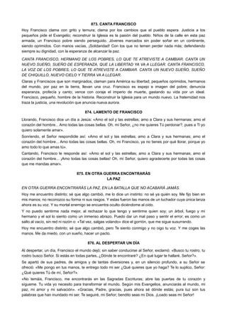 873. CANTA FRANCISCO
Hoy Francisco clama con grito y ternura; clama por los cambios que el pueblo espera. Justicia a los
pequeños pide el Evangelio; reconstruir la Iglesia es la pasión del pueblo. Niños de la calle en esta paz
armada, un Francisco pobre siendo perseguido. Jóvenes marcados sin poder soñar en un continente,
siendo oprimidos. Con manos vacías, ¡Solidaridad! Con los que no temen perder nada más; defendiendo
siempre su dignidad, con la esperanza de alcanzar la paz.
CANTA FRANCISCO, HERMANO DE LOS POBRES, LO QUE TE ATREVISTE A CAMBIAR. CANTA UN
NUEVO SUEÑO, SUEÑO DE ESPERANZA, QUE LA LIBERTAD YA VA A LLEGAR. CANTA FRANCISCO,
LA VOZ DE LOS POBRES, LO QUE TE ATREVISTE A CAMBIAR. CANTA UN NUEVO SUEÑO, SUEÑO
DE CHIQUILLO, NUEVO CIELO Y TIERRA VA A LLEGAR.
Claras y Franciscos que son marginados, claman para América su libertad; pequeños oprimidos, hermanos
del mundo, por paz en la tierra, llevan una cruz. Francisco es espejo e imagen del pobre; denuncia
esperanza, profecía y canto; vence con coraje el imperio de muerte, gastando su vida por un ideal.
Francisco, pequeño, hombre de la historia. Reconstruir la Iglesia para un mundo nuevo. La fraternidad nos
traza la justicia, una revolución que anuncia nueva aurora.
874. LAMENTO DE FRANCISCO
Llorando, Francisco dice un día a Jesús: «Amo el sol y las estrellas; amo a Clara y sus hermanas; amo el
corazón del hombre... Amo todas las cosas bellas. Oh, mi Señor, ¿no me quieres Tú perdonar?, pues a Ti yo
quiero solamente amar».
Sonriendo, el Señor respondióle así: «Amo el sol y las estrellas; amo a Clara y sus hermanas; amo el
corazón del hombre... Amo todas las cosas bellas. Oh, mi Francisco, ya no tienes por qué llorar, porque yo
amo todo lo que amas tú».
Cantando, Francisco le responde así: «Amo el sol y las estrellas; amo a Clara y sus hermanas; amo el
corazón del hombre... ¡Amo todas las cosas bellas! Oh, mi Señor, quiero agradecerte por todas las cosas
que me mandas amar».
875. EN OTRA GUERRA ENCONTRARÁS
LA PAZ
EN OTRA GUERRA ENCONTRARÁS LA PAZ, EN LA BATALLA QUE NO ACABARÁ JAMÁS.
Hoy me encuentro distinto; sé que algo cambió, me lo dice un instinto: no sé ya quién soy. Me fijo bien en
mis manos; no reconozco su forma ni sus rasgos. Y estas fueron las manos de un luchador cuya única lanza
ahora es su voz. Y su mortal enemigo se encuentra oculto diciéndome al oído.
Y no puedo sentirme nada mejor, al rechazar lo que tengo y sentirme quien soy; un árbol, fuego y mi
hermano y el sol lo siento como un inmenso abrazo. Puedo dar un mal paso y sentir el error; es como un
salto al vacío, sin red ni razón o: «Tal vez, salgas volando» dice el gorrión, que me sigue susurrando.
Hoy me encuentro distinto; sé que algo cambió, pero Te siento conmigo y no oigo tu voz. Y me coges las
manos. Me da miedo, con un sueño, hacer un pacto.
876. AL DESPERTAR UN DÍA
Al despertar, un día, Francisco el mundo dejó; sin saber conducirse al Señor, exclamó: «Busco tu rostro, tu
rostro busco Señor. Si estás en todas partes, ¿Dónde te encontraré? ¿En qué lugar te hallaré, Señor?».
Se apartó de sus padres, de amigos y de tantas diversiones y, en un silencio profundo, a su Señor se
ofreció: «Me pongo en tus manos, te entrego todo mi ser ¿Qué quieres que yo haga? Te lo suplico, Señor:
¿Qué quieres Tú de mí, Señor?».
«No temáis, Francisco, me encontrarás en las Sagradas Escrituras; abre las puertas de tu corazón y
sígueme. Tu vida yo necesito para transformar el mundo. Según mis Evangelios, anunciarás al mundo, mi
paz, mi amor y mi salvación». «Gracias, Padre, gracias, pues ahora sé dónde estás; pura luz son tus
palabras que han inundado mi ser. Te seguiré, mi Señor; bendito seas mi Dios. ¡Loado seas mi Señor!
 