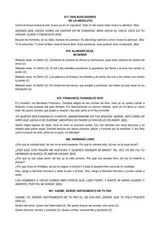 877. DOS BUSCADORES
DE LO ABSOLUTO
Como el arroyo busca la mar, busco yo en mi inquietud. Todo mi ser ansía volar, busco tu plenitud. (Bis)
SUENAN DOS VOCES COMO UN CANTAR EN MI CORAZÓN. MIRA HACIA EL CIELO, DIOS ES TU
HOGAR. CLARA Y FRANCISCO SON.
Buscan los hombres, en su dolor, fuentes de juventud. Yo sólo tengo sed de tu amor, busco tu plenitud. (Bis)
Tú lo eres todo, Tú eres el Bien, eres el Sumo Bien. Eres paciencia, eres quietud, eres mi plenitud. (Bis)
878. ALABADO SEAS,
MI SEÑOR
Alabado seas, mi Señor (2). Cantando el universo te ofrece su hermosura, pues toda creatura es cántico de
amor (2).
Alabado seas, mi Señor (2). El sol y las estrellas proclaman tu grandeza, las flores y la luna nos cantan tu
poder (2).
Alabado seas, mi Señor (2). Los pájaros y el bosque, los árboles y el viento, los ríos y los mares nos cantan
tu poder (2).
Alabado seas, mi Señor (2). Por todos los hermanos, que acogen y perdonan, por todos los que rezan en su
tribulación (2).
879. FRANCISCO, EVANGELIO VIVO
Fui trovador, me llamaban Francisco. Cantaba alegre en las noches de Asís, mas ya no quiero cantar a
Rolando ni las proezas del gran Amadís. Fui descubriendo un camino distinto, sentí en mi alma un vacío
total. No quiero amores que pasan y mueren, hoy sólo canto a mi Rey inmortal.
YO QUIERO SER EVANGELIO VIVIENTE; ABANDONARME EN TUS BRAZOS, SEÑOR. SER COMO UN
NIÑO QUE JUEGA O SE DUERME, MIENTRAS SU PADRE LE ENVUELVE EN AMOR. (BIS)
Vestía trajes lujosos de seda, lucía al cinto un precioso puñal, hoy mis señores son esos leprosos y mi
vestido este pobre sayal. Cambié tesoros por dama pobreza, placer y honores por la santidad. Y soy feliz
como nunca lo he sido. ¡Dios es mi gozo, mi felicidad!
880. HERMANO LOBO
¿Por qué te volviste lobo, tal vez no te amé bastante. Por qué te volviste lobo, tal vez no te supe amar?
¿POR QUÉ CON PASIÓN ME ACECHAS Y QUIERES MORDER MI MANO? TAL VEZ YO NO FUI TU
HERMANO NI NUNCA TE ABRÍ MI HOGAR. (BIS)
¿Por qué tú nos odias tanto, tal vez yo te odié primero. Por qué nos acosas fiero, tal vez te enseñé a
acosar?
¿Por qué vives en tinieblas, tal vez te negué mi lumbre? y toda tu pesadumbre nació de mi crueldad.
Hoy, vengo a llamarte hermano y darte la paz y el bien. Hoy, vengo a llamarte hermano y juntos volver a
amar.
LOS HOMBRES A VECES SOMOS MÁS FIEROS QUE LOBO FIERO. Y DARTE MI MANO QUIERO Y
ABRIRTE, POR FIN, MI HOGAR. (BIS)
881. HAZME, SEÑOR, INSTRUMENTO DE TU PAZ
HAZME, TÚ, SEÑOR, INSTRUMENTO DE TU PAZ (2). DE ESA PAZ, SEÑOR, QUE TÚ SÓLO PUEDES
DAR (2).
Quiero dar amor, quiero dar fraternidad (2). No quiero buscar ser amado, sino amar (2).
Quiero iluminar, sonreír y consolar (2). Quiero confiar, comprender y perdonar (2).
 