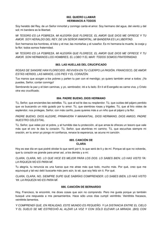 882. QUIERO LLAMAR
HERMANOS A TODOS
Soy heraldo del Rey, de un Señor inmortal y conmigo canta el amor. Soy hermano del agua, del viento y del
sol; mi bandera es la libertad.
MI TESORO ES LA POBREZA, MI ALEGRÍA QUE FLORECE, EL AMOR QUE DIOS ME OFRECE Y TU
AMOR. SOY HERALDO DEL REY, DE UN SEÑOR INMORTAL; MI BANDERA ES LA LIBERTAD.
Son hermanos los hombres, el lobo y el mar, las montañas y el ruiseñor. Es mi hermana la muerte, la oveja y
la flor; todos somos fraternidad.
MI TESORO ES LA POBREZA, MI ALEGRÍA QUE FLORECE, EL AMOR QUE DIOS ME OFRECE Y TU
AMOR. SON HERMANOS LOS HOMBRES, EL LOBO Y EL MAR: TODOS SOMOS FRATERNIDAD.
883. LAS HUELLAS DEL CRUCIFICADO
ROSAS DE SANGRE HAN FLORECIDO. REVIVEN EN TU CUERPO LA PASIÓN. FRANCISCO, DE AMOR
ESTÁS HERIDO, LAS MANOS, LOS PIES Y EL CORAZÓN.
Tus manos que acogen a los pobres y parten tu pan con el mendigo; yo quiero también amar a todos: ¡Ya
puedes, Señor, contar conmigo!
Sembrando la paz y el bien caminas, y yo, sembrador, iré a tu lado. En ti el Evangelio es carne viva, y Cristo
otra vez crucificado.
884. PADRE BUENO, DIOS HERMANO
Tú, Señor, que enciendes las estrellas. Tú, que al sol le das su resplandor. Tú, que cuidas del pájaro perdido
que va buscando un nido guiado por tu amor. Tú, que siembras rosas y trigales. Tú, que al lirio vistes de
esplendor, nos proteges, Señor, con más cariño, pues quieres más a un niño que al pájaro y la flor.
PADRE BUENO, DIOS ALEGRE, PRIMAVERA Y MANANTIAL. DIOS HERMANO, DIOS AMIGO, PADRE
NUESTRO CELESTIAL.
Tú, Señor, que velas por el pobre, y al humilde das tu protección, al que amas le ofreces un tesoro que vale
más que el oro: le das tu corazón. Tú, Señor, que alumbras mi camino. Tú, que escuchas siempre mi
oración, en tu amor yo pongo mi confianza, renace la esperanza, se acuna mi canción.
885. CANCIÓN DE
CLARA
Hoy es ese día en que podré olvidar lo que sentí por ti, lo que será de ti y de mí. Porque sé que no volverás,
que tu corazón es grande para amar así, a los demás y a mí.
CLARA, CLARA, NO. LO QUE HICE ES MEJOR PARA LOS DOS. LO SABES BIEN, LO HAS VISTO YA:
LA RIQUEZA NO ES PARA MÍ.
Tu alegría, tu renuncia es una fuerza que me atrae más que todo, mucho más. Por qué, creo que me
equivoqué y tal vez debí buscarte más pero aún, lo sé, que soy feliz sin ti. Por qué.
CLARA, CLARA, NO, SIEMPRE SUPE QUE SABRÍAS COMPRENDER. LO SABES BIEN, LO HAS VISTO
YA: LA RIQUEZA NO ES PARA MÍ.
886. CANCIÓN DE BERNARDO
Hoy, Francisco, te encontré, me dices cosas que aún no comprendo. Pero me gusta porque yo también
busqué una respuesta a mis pensamientos. Hace sólo unos días cumplí veintitrés: Veintitrés fracasos,
veintitrés lamentos.
Y COMPRENDÍ QUE, EN REALIDAD, ESTE MUNDO ES PEQUEÑO. Y LA DISTANCIA ENTRE EL CIELO
Y EL SUELO SE ME ESTRECHÓ AL ALZAR LA VOZ Y CON SÓLO ELEVAR LA MIRADA. (BIS) CON
 