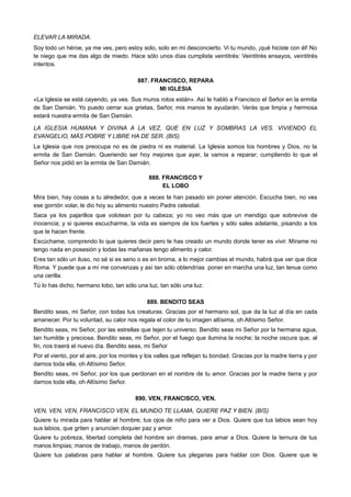 ELEVAR LA MIRADA.
Soy todo un héroe, ya me ves, pero estoy solo, solo en mi desconcierto. Vi tu mundo, ¡qué hiciste con él! No
te niego que me das algo de miedo. Hace sólo unos días cumpliste veintitrés: Veintitrés ensayos, veintitrés
intentos.
887. FRANCISCO, REPARA
MI IGLESIA
«La Iglesia se está cayendo, ya ves. Sus muros rotos están». Así le habló a Francisco el Señor en la ermita
de San Damián. Yo puedo cerrar sus grietas, Señor, mis manos te ayudarán. Verás que limpia y hermosa
estará nuestra ermita de San Damián.
LA IGLESIA HUMANA Y DIVINA A LA VEZ, QUE EN LUZ Y SOMBRAS LA VES. VIVIENDO EL
EVANGELIO, MÁS POBRE Y LIBRE HA DE SER. (BIS)
La Iglesia que nos preocupa no es de piedra ni es material. La Iglesia somos los hombres y Dios, no la
ermita de San Damián. Queriendo ser hoy mejores que ayer, la vamos a reparar; cumpliendo lo que el
Señor nos pidió en la ermita de San Damián.
888. FRANCISCO Y
EL LOBO
Mira bien, hay cosas a tu alrededor, que a veces te han pasado sin poner atención. Escucha bien, no ves
ese gorrión volar, le dio hoy su alimento nuestro Padre celestial.
Saca ya los pajarillos que volotean por tu cabeza; yo no veo más que un mendigo que sobrevive de
inocencia; y si quieres escucharme, la vida es siempre de los fuertes y sólo sales adelante, pisando a los
que te hacen frente.
Escúchame, comprendo lo que quieres decir pero te has creado un mundo donde tener es vivir. Mírame no
tengo nada en posesión y todas las mañanas tengo alimento y calor.
Eres tan sólo un iluso, no sé si es serio o es en broma, a lo mejor cambias el mundo, habrá que ver que dice
Roma. Y puede que a mí me convenzas y así tan sólo obtendrías poner en marcha una luz, tan tenue como
una cerilla.
Tú lo has dicho, hermano lobo, tan sólo una luz, tan sólo una luz.
889. BENDITO SEAS
Bendito seas, mi Señor, con todas tus creaturas. Gracias por el hermano sol, que da la luz al día en cada
amanecer. Por tu voluntad, su calor nos regala el color de tu imagen altísima, oh Altísimo Señor.
Bendito seas, mi Señor, por las estrellas que tejen tu universo. Bendito seas mi Señor por la hermana agua,
tan humilde y preciosa. Bendito seas, mi Señor, por el fuego que ilumina la noche; la noche oscura que, al
fin, nos traerá el nuevo día. Bendito seas, mi Señor
Por el viento, por el aire, por los montes y los valles que reflejan tu bondad. Gracias por la madre tierra y por
darnos toda ella, oh Altísimo Señor.
Bendito seas, mi Señor, por los que perdonan en el nombre de tu amor. Gracias por la madre tierra y por
darnos toda ella, oh Altísimo Señor.
890. VEN, FRANCISCO, VEN.
VEN, VEN, VEN, FRANCISCO VEN, EL MUNDO TE LLAMA, QUIERE PAZ Y BIEN. (BIS)
Quiere tu mirada para hablar al hombre; tus ojos de niño para ver a Dios. Quiere que tus labios sean hoy
sus labios, que griten y anuncien doquier paz y amor.
Quiere tu pobreza, libertad completa del hombre sin dramas, para amar a Dios. Quiere la ternura de tus
manos limpias; manos de trabajo, manos de perdón.
Quiere tus palabras para hablar al hombre. Quiere tus plegarias para hablar con Dios. Quiere que le
 