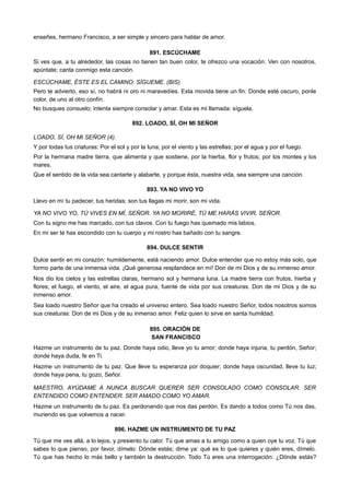 enseñes, hermano Francisco, a ser simple y sincero para hablar de amor.
891. ESCÚCHAME
Si ves que, a tu alrededor, las cosas no tienen tan buen color, te ofrezco una vocación: Ven con nosotros,
apúntate; canta conmigo esta canción.
ESCÚCHAME, ÉSTE ES EL CAMINO: SÍGUEME. (BIS)
Pero te advierto, eso sí, no habrá ni oro ni maravedíes. Esta movida tiene un fin: Donde esté oscuro, ponle
color, de uno al otro confín.
No busques consuelo; intenta siempre consolar y amar. Esta es mi llamada: síguela.
892. LOADO, SÍ, OH MI SEÑOR
LOADO, SÍ, OH MI SEÑOR (4).
Y por todas tus criaturas: Por el sol y por la luna; por el viento y las estrellas; por el agua y por el fuego.
Por la hermana madre tierra, que alimenta y que sostiene, por la hierba, flor y frutos; por los montes y los
mares.
Que el sentido de la vida sea cantarte y alabarte, y porque ésta, nuestra vida, sea siempre una canción.
893. YA NO VIVO YO
Llevo en mí tu padecer, tus heridas; son tus llagas mi morir, son mi vida.
YA NO VIVO YO, TÚ VIVES EN MÍ, SEÑOR. YA NO MORIRÉ, TÚ ME HARÁS VIVIR, SEÑOR.
Con tu signo me has marcado, con tus clavos. Con tu fuego has quemado mis labios.
En mi ser te has escondido con tu cuerpo y mi rostro has bañado con tu sangre.
894. DULCE SENTIR
Dulce sentir en mi corazón: humildemente, está naciendo amor. Dulce entender que no estoy más solo, que
formo parte de una inmensa vida. ¡Qué generosa resplandece en mí! Don de mi Dios y de su inmenso amor.
Nos dio los cielos y las estrellas claras, hermano sol y hermana luna. La madre tierra con frutos, hierba y
flores; el fuego, el viento, el aire, el agua pura, fuente de vida por sus creaturas. Don de mi Dios y de su
inmenso amor.
Sea loado nuestro Señor que ha creado el universo entero. Sea loado nuestro Señor, todos nosotros somos
sus creaturas: Don de mi Dios y de su inmenso amor. Feliz quien lo sirve en santa humildad.
895. ORACIÓN DE
SAN FRANCISCO
Hazme un instrumento de tu paz. Donde haya odio, lleve yo tu amor; donde haya injuria, tu perdón, Señor;
donde haya duda, fe en Ti.
Hazme un instrumento de tu paz. Que lleve tu esperanza por doquier; donde haya oscuridad, lleve tu luz;
donde haya pena, tu gozo, Señor.
MAESTRO, AYÚDAME A NUNCA BUSCAR QUERER SER CONSOLADO COMO CONSOLAR. SER
ENTENDIDO COMO ENTENDER. SER AMADO COMO YO AMAR.
Hazme un instrumento de tu paz. Es perdonando que nos das perdón. Es dando a todos como Tú nos das,
muriendo es que volvemos a nacer.
896. HAZME UN INSTRUMENTO DE TU PAZ
Tú que me ves allá, a lo lejos, y presiento tu calor. Tú que amas a tu amigo como a quien oye tu voz. Tú que
sabes lo que pienso, por favor, dímelo: Dónde estás; dime ya: qué es lo que quieres y quién eres, dímelo.
Tú que has hecho lo más bello y también la destrucción. Todo Tú eres una interrogación: ¿Dónde estás?
 