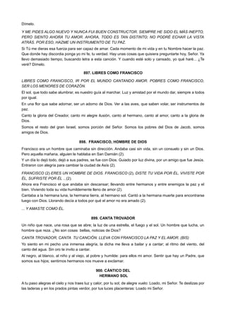 Dímelo.
Y ME PIDES ALGO NUEVO Y NUNCA FUI BUEN CONSTRUCTOR. SIEMPRE HE SIDO EL MÁS INEPTO,
PERO SIENTO AHORA TU AMOR. AHORA, TODO ES TAN DISTINTO; NO PODRÉ ECHAR LA VISTA
ATRÁS. POR ESO, HAZME UN INSTRUMENTO DE TU PAZ.
Si Tú me dieras esa fuerza para ser capaz de amar. Cada momento de mi vida y en tu Nombre hacer la paz.
Que donde hay discordia ponga yo mi fe, tu verdad. Hay unas cosas que quisiera preguntarte hoy, Señor. Ya
llevo demasiado tiempo, buscando letra a esta canción. Y cuando esté solo y cansado, yo qué haré... ¿Te
veré? Dímelo.
897. LIBRES COMO FRANCISCO
LIBRES COMO FRANCISCO, IR POR EL MUNDO CANTANDO AMOR. POBRES COMO FRANCISCO,
SER LOS MENORES DE CORAZÓN.
El sol, que todo sabe alumbrar, es nuestro guía al marchar. Luz y amistad por el mundo dar, siempre a todos
por igual.
En una flor que sabe adornar, ser un adorno de Dios. Ver a las aves, que saben volar, ser instrumentos de
paz.
Canto la gloria del Creador, canto mi alegre ilusión, canto al hermano, canto al amor, canto a la gloria de
Dios.
Somos el resto del gran Israel, somos porción del Señor. Somos los pobres del Dios de Jacob, somos
amigos de Dios.
898. FRANCISCO, HOMBRE DE DIOS
Francisco era un hombre que caminaba sin dirección. Andaba casi sin vida, sin un consuelo y sin un Dios.
Pero aquella mañana, alguien le hablaba en San Damián (2).
Y un día lo dejó todo, dejó a sus padres, se fue con Dios. Guiado por luz divina, por un amigo que fue Jesús.
Entraron con alegría para cambiar la ciudad de Asís (2).
FRANCISCO (2) ERES UN HOMBRE DE DIOS. FRANCISCO (2), DISTE TU VIDA POR ÉL, VIVISTE POR
ÉL, SUFRISTE POR ÉL ...(2).
Ahora era Francisco el que andaba sin descansar; llevando entre hermanos y entre enemigos la paz y el
bien. Viviendo toda su vida humildemente lleno de amor (2).
Cantaba a la hermana luna, la hermana tierra, al hermano sol. Cantó a la hermana muerte para encontrarse
luego con Dios. Llorando decía a todos por qué el amor no era amado (2).
... Y AMASTE COMO ÉL.
899. CANTA TROVADOR
Un niño que nace, una rosa que se abre; la luz de una estrella, el fuego y el sol. Un hombre que lucha, un
hombre que reza. ¿No son cosas bellas, noticias de Dios?
CANTA TROVADOR, CANTA TU CANCIÓN. LLEVA CON FRANCISCO LA PAZ Y EL AMOR. (BIS)
Yo siento en mi pecho una inmensa alegría, la dicha me lleva a bailar y a cantar; al ritmo del viento, del
canto del agua. Sin oro te invito a cantar.
Al negro, al blanco, al niño y al viejo, al pobre y humilde: para ellos mi amor. Sentir que hay un Padre, que
somos sus hijos; sentirnos hermanos nos mueve a exclamar.
900. CÁNTICO DEL
HERMANO SOL
A tu paso alegras el cielo y nos traes luz y calor; por tu sol, de alegre vuelo: Loado, mi Señor. Te deslizas por
las laderas y en los prados pintas verdor, por tus luces placenteras: Loado mi Señor.
 