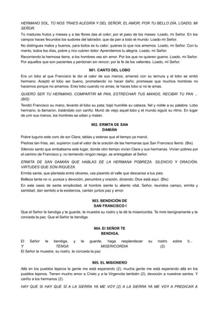 HERMANO SOL, TÚ NOS TRAES ALEGRÍA Y DEL SEÑOR, EL AMOR; POR TU BELLO DÍA, LOADO, MI
SEÑOR.
Tú maduras frutos y mieses y a las flores das el color; por el paso de los meses: Loado, mi Señor. En los
campos haces fecundos los sudores del labrador, que da pan a todo el mundo: Loado mi Señor.
No distingues malos y buenos, para todos es tu calor; quieres tú que nos amemos. Loado, mi Señor. Con tu
manto, todos los días, pobre y rico cubren dolor. Aprendamos tu alegría. Loado, mi Señor.
Recorriendo la hermosa tierra, a los hombres ves sin amor. Por los que no quieren guerra. Loado, mi Señor.
Por aquellos que son pacientes y perdonan sin rencor; por la fe de los valientes. Loado, mi Señor.
901. CANTO DEL LOBO
Era un lobo al que Francisco le dio el calor de sus manos; amansó con su ternura y el lobo se sintió
hermano. Aceptó el lobo ser bueno, prometiendo no hacer daño; promesas que muchos hombres no
hacemos porque no amamos. Eres lobo cuando no amas, te haces lobo si no te amas.
QUIERO SER TU HERMANO, COMPARTIR MI PAN, ESTRECHAR TUS MANOS, RECIBIR TU PAN ...
(BIS)
Tendió Francisco su mano, levantó el lobo su pata; bajó humilde su cabeza, fiel y noble a su palabra. Lobo
hermano, lo llamaron, tratándolo con cariño. Murió de viejo aquel lobo y el mundo siguió su ritmo. En lugar
de unir sus manos, los hombres se odian y matan.
902. ERMITA DE SAN
DAMIÁN
Pobre tugurio este coro de sor Clara; tablas y esteras que el tiempo ya marcó.
Piedras tan frías, así, supieron cual el valor de la oración de las hermanas que San Francisco llamó. (Bis)
Silencio santo que embalsama este lugar, donde otro tiempo vivían Clara y sus hermanas. Vivían pobres por
el camino de Francisco y, no temiendo ningún riesgo, se entregaban al Señor.
ERMITA DE SAN DAMIÁN QUE HABLAS DE LA HERMANA POBREZA. SILENCIO Y ORACIÓN,
VIRTUDES QUE SON RIQUEZA.
Ermita santa, que plantada entre olivares, vas pisando el valle que descansa a tus pies.
Belleza tanta no vi, pureza y devoción, penumbra y oración, diciendo: Dios está aquí. (Bis)
En este oasis de santa simplicidad, el hombre siente tu aliento vital, Señor, reunidos campo, ermita y
santidad, dan sentido a la existencia, cantan juntos paz y amor.
903. BENDICIÓN DE
SAN FRANCISCO I
Que el Señor te bendiga y te guarde, te muestre su rostro y te dé la misericordia. Te mire benignamente y te
conceda la paz. Que el Señor te bendiga.
904. El SEÑOR TE
BENDIGA.
El Señor te bendiga, y te guarde, haga resplandecer su rostro sobre ti...
Y TENGA MISERICORDIA (2).
El Señor te muestre, su rostro, te conceda la paz
905. EL MISIONERO
Allá en los pueblos lejanos la gente me está esperando (2), mucha gente me está esperando allá en los
pueblos lejanos. Tienen mucho amor a Cristo y a la Virgencita también (2), devoción a nuestros santos. Y
cariño a los hermanos (2).
HAY QUE SI HAY QUE SÍ A LA SIERRA YA ME VOY (2) A LA SIERRA YA ME VOY A PREDICAR A
 