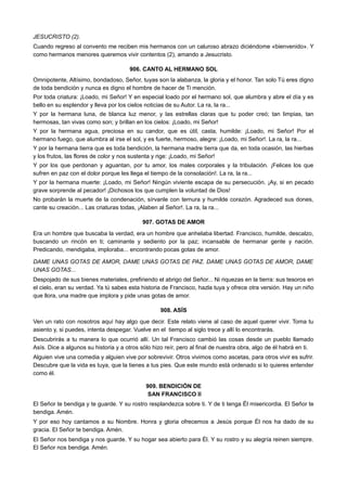 JESUCRISTO (2).
Cuando regreso al convento me reciben mis hermanos con un caluroso abrazo diciéndome «bienvenido». Y
como hermanos menores queremos vivir contentos (2), amando a Jesucristo.
906. CANTO AL HERMANO SOL
Omnipotente, Altísimo, bondadoso, Señor, tuyas son la alabanza, la gloria y el honor. Tan solo Tú eres digno
de toda bendición y nunca es digno el hombre de hacer de Ti mención.
Por toda criatura: ¡Loado, mi Señor! Y en especial loado por el hermano sol, que alumbra y abre el día y es
bello en su esplendor y lleva por los cielos noticias de su Autor. La ra, la ra...
Y por la hermana luna, de blanca luz menor, y las estrellas claras que tu poder creó; tan limpias, tan
hermosas, tan vivas como son; y brillan en los cielos: ¡Loado, mi Señor!
Y por la hermana agua, preciosa en su candor, que es útil, casta, humilde: ¡Loado, mi Señor! Por el
hermano fuego, que alumbra al irse el sol, y es fuerte, hermoso, alegre: ¡Loado, mi Señor!. La ra, la ra...
Y por la hermana tierra que es toda bendición, la hermana madre tierra que da, en toda ocasión, las hierbas
y los frutos, las flores de color y nos sustenta y rige: ¡Loado, mi Señor!
Y por los que perdonan y aguantan, por tu amor, los males corporales y la tribulación. ¡Felices los que
sufren en paz con el dolor porque les llega el tiempo de la consolación!. La ra, la ra...
Y por la hermana muerte: ¡Loado, mi Señor! Ningún viviente escapa de su persecución. ¡Ay, si en pecado
grave sorprende al pecador! ¡Dichosos los que cumplen la voluntad de Dios!
No probarán la muerte de la condenación, sírvanle con ternura y humilde corazón. Agradeced sus dones,
cante su creación... Las criaturas todas, ¡Alaben al Señor!. La ra, la ra...
907. GOTAS DE AMOR
Era un hombre que buscaba la verdad, era un hombre que anhelaba libertad. Francisco, humilde, descalzo,
buscando un rincón en ti; caminante y sediento por la paz; incansable de hermanar gente y nación.
Predicando, mendigaba, imploraba... encontrando pocas gotas de amor.
DAME UNAS GOTAS DE AMOR, DAME UNAS GOTAS DE PAZ. DAME UNAS GOTAS DE AMOR, DAME
UNAS GOTAS...
Despojado de sus bienes materiales, prefiriendo el abrigo del Señor... Ni riquezas en la tierra: sus tesoros en
el cielo, eran su verdad. Ya tú sabes esta historia de Francisco, hazla tuya y ofrece otra versión. Hay un niño
que llora, una madre que implora y pide unas gotas de amor.
908. ASÍS
Ven un rato con nosotros aquí hay algo que decir. Este relato viene al caso de aquel querer vivir. Toma tu
asiento y, si puedes, intenta despegar. Vuelve en el tiempo al siglo trece y allí lo encontrarás.
Descubrirás a tu manera lo que ocurrió allí. Un tal Francisco cambió las cosas desde un pueblo llamado
Asís. Dice a algunos su historia y a otros sólo hizo reír, pero al final de nuestra obra, algo de él habrá en ti.
Alguien vive una comedia y alguien vive por sobrevivir. Otros vivimos como ascetas, para otros vivir es sufrir.
Descubre que la vida es tuya, que la tienes a tus pies. Que este mundo está ordenado si lo quieres entender
como él.
909. BENDICIÓN DE
SAN FRANCISCO II
El Señor te bendiga y te guarde. Y su rostro resplandezca sobre ti. Y de ti tenga Él misericordia. El Señor te
bendiga. Amén.
Y por eso hoy cantamos a su Nombre. Honra y gloria ofrecemos a Jesús porque Él nos ha dado de su
gracia. El Señor te bendiga. Amén.
El Señor nos bendiga y nos guarde. Y su hogar sea abierto para Él. Y su rostro y su alegría reinen siempre.
El Señor nos bendiga. Amén.
 