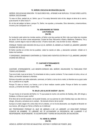 75. SEÑOR, ESCUCHA MI ORACIÓN (Sal 85)
SEÑOR, ESCUCHA MI ORACIÓN. TÚ QUE ERES FIEL, ATIENDE A MI SÚPLICA, TÚ QUE ERES JUSTO,
SEÑOR, ESCÚCHAME.
Tú eres mi Dios, piedad de mí, Señor, que a Ti te estoy llamando todo el día; alegra el alma de tu siervo,
pues levanto mi alma hacia Ti.
En el día del peligro te llamo, porque Tú, Señor, me ayudas y consuelas, Dios clemente y misericordioso,
mírame y ten compasión de mí.
76. SIÓN MADRE DE TODOS
LOS PUEBLOS
(Sal 86)
Su fundación está sobre los montes santos, el Señor ama las puertas de Sión más que todas las moradas
de Jacob. De ti se dicen cosas estupendas, Ciudad de Dios: Recuerdo a Raab y Babilonia, Palestina, Tiro y
Etiopía, cuando alguno nace en ellas se dice: «Fulano nació allí», mas de Sión se dice: «Madre».
PORQUE TODOS HAN NACIDO EN ELLA (2) EL SEÑOR, ÉL MISMO LA FUNDÓ (2) ¡MADRE! ¡MADRE!
CIUDAD DE DIOS (2).
El Señor escribe en el libro de los pueblos: «éste ha nacido en ella», y danzando cantarán: «Están en ti
todas mis fuentes».
Y DANZANDO, DANZANDO CANTARÁN (2) TODAS MIS FUENTES ESTÁN EN TI (2) ¡MADRE! ¡MADRE!
CIUDAD DE DIOS (2).
77. CANTARÉ ETERNAMENTE
(Sal 88)
CANTARÉ, ETERNAMENTE, LAS MISERI-CORDIAS DEL SEÑOR; ANUNCIARE TU FIDELIDAD POR
TODAS LAS EDADES.
Tuyo es el cielo, tuya es la tierra; Tú cimentaste el orbe y cuanto contiene; Tú has creado el norte y el sur, el
Tabor y el Hermón aclaman tu Nombre.
Dichoso el pueblo que sabe aclamarte, caminará, oh Señor, a la luz de tu rostro; tu Nombre es su gozo cada
día, tu justicia es su orgullo.
Porque Tú eres su honor y su fuerza y con tu favor realzas nuestro poder. Porque el Señor es nuestro
escudo, y el Santo de Israel, nuestro Rey.
78. BAJO LAS ALAS DE SADDAY (Sal 91)
Tú que moras en el secreto del Señor, tú. Tú que pasas la noche a la sombra de Sadday, dile: ¡Mi refugio y
fortaleza, mi Dios en quien confío!
Él te libra de la red del cazador, de la peste funesta, con sus plumas te cubre Sadday bajo sus alas tiene su
refugio. ¡Escudo y armadura es tu verdad... No temeré el terror de la noche!
Aunque a tu lado caigan mil y otros diez mil a tu diestra, a ti no ha de alcanzarte, sus ángeles te llevarán en
sus manos. ¡Mi refugio es Yahvé, el Señor es mi defensa!
NO TROPEZARÁS PORQUE EL QUE SE ABRAZA A MÍ, LO LIBRARÉ; LO EXALTARÉ PORQUE
CONOCE MI NOMBRE, TE LIBRARÉ; NO TE ALCANZARÁ LA DESGRACIA, ME LLAMARÁ Y LE
RESPONDERÉ, RESPONDERÉ. TE GLORIFICARÉ Y VERÁS MI SALVACIÓN, MI SALVACIÓN.
79. VIENE EL SEÑOR
(Sal 92)
VIENE EL SEÑOR VESTIDO DE MAJESTAD, VESTIDO Y CEÑIDO DE PODER. (BIS)
 