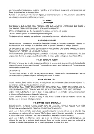 Los hermanos buenos que saben perdonar y siembran y van sembrando la paz; en la luna, las estrellas, las
flores, el viento y el sol, te descubro Señor.
Tu rostro es tan grande, un niño, una flor, el pobre, el enfermo, la alegría o el dolor, enséñame a descubrirte
y a entregarme con amor, enséñame a ser menor.
915. HIMNO
A LA POBREZA
QUÉ DULCE Y QUÉ AMABLE ES LA POBREZA, MÁS QUE LAS JOYAS PRECIOSAS, QUÉ DULCE Y
QUÉ AMABLE ES LA POBREZA CUANDO SE ESCOGE POR CRISTO.
Oh bien amada pobreza, que das riquezas eternas a aquel que te ama y te abraza.
Oh santa pobreza, prenda de vida eterna y tesoro de la gloria.
Oh piadosa pobreza, escogida por Jesús para mostrarse a los hombres y colmarlos de riqueza.
916. UN CAPUCHINO ES
Es una invitación y una aventura en una gran fraternidad, viviendo el Evangelio con sencillez y libertad, no
es una colación, ni un privilegio, es la gracia del Señor, es que ser Capuchino es entrega y caridad.
UN CAPUCHINO ES HERMANDAD, ES OBEDIENCIA Y MINORIDAD, UNO ENTRE TANTOS, VIVIENDO
POBRE, ES UN PROFETA, NO HAY MARCHA ATRÁS.
Precisamente Cristo quien nos puso juntos, para hacer su voluntad, vive hoy en nuestras vidas y nos pide
un paso más. Ilumina, te ruego, Jesucristo las tinieblas de mi ser y sólo por tu gracia llegar hasta el final.
917. OH SEÑOR, TE RUEGO
Oh Señor, yo te ruego que el ardor abrasador y dulcísimo de tu amor, tanto absorba mi mente, tanto absorba
mi alma, librándola de todo apego terrenal. Y que pueda morir yo por amor de tu amor, oh Tú, que por amor
de mi amor te dignaste morir.
OH SEÑOR (4).
Dispuesto estoy mi Señor a sufrir con alegría cuantas penas y desgracias Tú me quieras enviar, por mis
pecados cometidos, pues en cumplir tu voluntad yo encuentro mi deleite.
918. MI DIOS Y MI TODO
Mi Dios y mi todo, Señor eres Tú; mi Dios y mi todo para ser feliz, me basta la vida que me has regalado Tú,
ese amor tan grande que has puesto en mi corazón.
SEÑOR ERES TÚ LA RAZÓN DE NUESTRA VIDA, SEÑOR ERES TÚ LA RAZÓN DE NUESTRO SER, EN
NUESTRO CAMINO ERES TÚ LA PAZ Y EL BIEN, EN NUESTRO CAMINO ERES TODO TÚ SEÑOR.
Mi Dios y mi todo, Señor, Tú mi bien, mi Dios y mi todo, razón de mi ser; mi Padre y amigo, mi consuelo en
la aflicción, mi fuente segura donde puedo hallar amor.
Mi Dios y mi todo, Señor, Tú mi paz, mi Dios y mi todo, mi luz y verdad; la voz que me llama a servir a los
demás, a ser en el mundo el testigo del amor.
919. CÁNTICO DE LAS CREATURAS
OMNIPOTENTE… ALTÍSIMO Y BUEN SEÑOR, TUYA ES LA GLORIA, TUYO EL PODER, TUYA TODA
BENDICIÓN, NINGÚN HOMBRE ES DIGNO DE HACER DE TI MENCIÓN.
Loado seas mi Señor con todas las creaturas, especialmente por el hermano sol, que nos da la luz del día y
es radiante en su esplendor, él nos habla de Ti Señor, loado seas mi Señor por las estrellas y la luna que en
el cielo son tan bellas, luminosas y preciosas, nos revelan tu poder y la grandeza de tu amor.
Loado seas mi Señor por el hermano viento y por el aire y el nublado, y el sereno, y todo tiempo que a las
criaturas da, cada día el sustento. Loado seas mi Señor por nuestra hermana agua, que es tan útil y
preciosa, es humilde y transparente, ella es pura limpia y casta, es reflejo de tu amor.
 