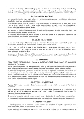 Loado seas mi Señor por el hermano fuego, por el cual alumbras nuestra noche y es alegre y es robusto y
es tan fuerte y es tan bello, nos anuncia tu poder. Loado seas mi Señor por la hermana madre tierra que nos
sustenta y nos gobierna y produce tantos frutos, bellas flores de colores que embellecen nuestros campos.
920. QUIERO SER OTRO CRISTO
Voy a seguir tus huellas, voy a seguir tu luz, voy a caminar contigo en pobreza y humildad, voy a dar mi vida
por el pobre por el que necesita de mi amor.
QUIERO SER OTRO CRISTO, QUIERO SER LIBRE COMO TÚ FRANCISCO, QUIERO SER OTRO
CRISTO PARA LLENAR EL MUNDO DE ALEGRÍA, PARA SER MÁS HUMANO CADA DÍA, SER COMO TÚ
FRANCISCO, PARA CONSTRUIR LA PAZ.
Voy a tender mi mano, mi riqueza compartir, de todos ser hermano para aprender a vivir, seré pobre a los
ojos del mundo, seré rico a los ojos de Dios.
Mi casa será el mundo, sé que Dios me ayudará, mi techo será el cielo, el sol me cobijará, podré gritar por
todos los caminos que sólo Dios es mi felicidad.
921. LOADO SEAS MI SEÑOR
Loado seas mi Señor por el hermano viento, por el hermano firmamento, loado seas mi Señor; loado seas
mi Señor por el hermano sol, por las estrellas y la luna, loado seas mi Señor.
LOADO SEAS MI SEÑOR, POR LA VIDA Y POR LA MUERTE, POR AMARTE Y CONOCERTE, LOADO
SEAS MI SEÑOR; LOADO SEAS MI SEÑOR POR EL GOZO Y POR EL LLANTO POR HABERNOS DADO
TANTO, LOADO SEAS MI SEÑOR.
Loado seas mi Señor por el hermano lobo, que se convierte en nuestro amigo, loado seas mi Señor; loado
seas mi Señor por todo cuanto existe, por el hermano más humilde, que es el hermano ruiseñor.
922. DAMA POBRE
DAMA POBRE, ERES HERMANA, ESPOSA Y MADRE DE JESÚS. DAMA POBRE, FIEL DONCELLA
OBEDIENTE Y VIRGINAL.
Tú haz querido desposarte con el Rey de reyes y Señor, y has querido engalanarte con las joyas de su
amor, hermoseada de virtudes y de ricos dones, no te faltan más riquezas que las que te da el amor.
Él, naciendo en un pesebre y muriendo en una cruz, se vistió de la pobreza para darnos sus riquezas, por
eso tú dama pobre, en la vida y en la muerte, en salud y enfermedad seguirás a tu Señor, la pobreza es tu
corona y el sayal tu manto real, vas en pos de tu amado, del pesebre hasta la cruz, en alianza nupcial Jesús
te ha desposado y tú sigues a tu amado vestida de sayal, por collar te ha regalado las estrellas y la luna, y
te ha dado el mismo sol como un anillo nupcial.
923. FRANCISCO NUESTRA LUZ
A paz y el bien nuestra bandera y Dios en nuestro corazón, somos soldados en la guerra, Francisco es
nuestra luz.
POR EL MUNDO LLEVAREMOS LA ALEGRÍA Y LA ESPERANZA, LA VERDAD Y LA JUSTICIA QUE
NACEN DEL AMOR Y SEMBRAREMOS LA SEMILLA DE LA PAZ Y LA ARMONÍA, PARA HACER DE
CADA DÍA, UN CANTO PARA DIOS.
El testimonio de su vida, enciende nuestro corazón, nuestro ideal está en la cruz, Francisco es nuestra luz.
El Evangelio nos convierte, en mensajeros del Señor, y en el amar y el compartir, Francisco es nuestra luz.
924. POBRE CON ALEGRÍA
La vida del pobre de Asís es semejante a tu vida, hermano que vives feliz, sin importar tu pobreza; el amor
hace rico al pobre, porque en él vive a Dios, vive Dios.
FRANCISCO (2) VIVES HOY, EN LA GENTE QUE BUSCA AL SEÑOR, EN LA GENTE SENCILLA Y
 