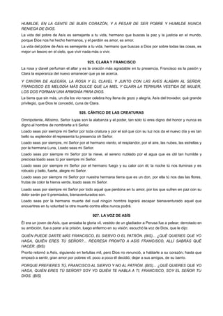 HUMILDE, EN LA GENTE DE BUEN CORAZÓN, Y A PESAR DE SER POBRE Y HUMILDE NUNCA
RENIEGA DE DIOS.
La vida del pobre de Asís es semejante a tu vida, hermano que buscas la paz y la justicia en el mundo,
porque Dios nos ha hecho hermanos, y el perdón es amor, es amor.
La vida del pobre de Asís es semejante a tu vida, hermano que buscas a Dios por sobre todas las cosas, es
mejor un tesoro en el cielo, que vivir nada más o vivir.
925. CLARA Y FRANCISCO
La rosa y clavel perfuman el altar y es la oración más agradable en tu presencia, Francisco es la pasión y
Clara la esperanza del nuevo amanecer que ya se acerca.
Y CANTAN DE ALEGRÍA, LA ROSA Y EL CLAVEL Y JUNTO CON LAS AVES ALABAN AL SEÑOR,
FRANCISCO ES MELODÍA MÁS DULCE QUE LA MIEL Y CLARA LA TERNURA VESTIDA DE MUJER,
LOS DOS FORMAN UNA ARMONÍA PARA DIOS.
La tierra que sin más, un día los vio nacer celebra hoy llena de gozo y alegría, Asís del trovador, qué grande
privilegio, que Dios te concedió, cuna de Clara.
926. CÁNTICO DE LAS CREATURAS
Omnipotente, Altísimo, Señor tuyas son la alabanza y el poder, tan solo tú eres digno del honor y nunca es
digno el hombre de nombrarte a ti Señor.
Loado seas por siempre mi Señor por toda criatura y por el sol que con su luz nos da el nuevo día y es tan
bello su esplendor él representa tu presencia oh Señor.
Loado seas por siempre, mi Señor por el hermano viento, el resplandor, por el aire, las nubes, las estrellas y
por la hermana Luna, Loado seas mi Señor.
Loado seas por siempre mi Señor por la nieve, el sereno nublado por el agua que es útil tan humilde y
preciosa loado seas tú por siempre mi Señor.
Loado seas por siempre mi Señor por el hermano fuego y su calor con él, la noche tú nos iluminas y es
robusto y bello, fuerte, alegre mi Señor.
Loado seas por siempre mi Señor por nuestra hermana tierra que es un don, por ella tú nos das las flores,
frutas de color la hierva verde, loado seas mi Señor.
Loado seas por siempre mi Señor por todo aquel que perdona en tu amor, por los que sufren en paz con su
dolor serán por ti premiados, bienaventurados son.
Loado seas por la hermana muerte del cual ningún hombre logrará escapar bienaventurado aquel que
encuentres en tu voluntad la otra muerte contra ellos nunca podrá.
927. LA VOZ DE ASÍS
Él era un joven de Asís, que ansiaba la gloria vil, vestido de un gladiador a Perusa fue a pelear; derrotado en
su ambición, fue a parar a la prisión, luego enfermo en su visión, escuchó la voz de Dios, que le dijo:
QUIÉN PUEDE DARTE MÁS FRANCISCO, EL SIERVO O EL PATRÓN. (BIS)... ¿QUÉ QUIERES QUE YO
HAGA, QUIÉN ERES TÚ SEÑOR?... REGRESA PRONTO A ASÍS FRANCISCO, ALLÍ SABRÁS QUÉ
HACER. (BIS)
Pronto retornó a Asís, siguiendo en tertulias mil, pero Dios no renunció, a hablarle a su corazón; hasta que
empezó a sentir, gran amor por pobres vil, poco a poco él decidió, dejar a sus amigos, de su barrio.
PORQUE PREFIERES TÚ, FRANCISCO AL SIERVO Y NO AL PATRÓN. (BIS)... ¿QUÉ QUIERES QUE YO
HAGA, QUIÉN ERES TÚ SEÑOR? SOY YO QUIÉN TE HABLA A TI, FRANCISCO, SOY EL SEÑOR TU
DIOS. (BIS)
 