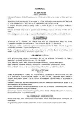 ENTRADA
928. ESTAMOS DE
FIESTA CON JESÚS
Estamos de fiesta con Jesús. Al cielo queremos ir. Estamos reunidos en la mesa y es Cristo quien va a
servir.
PODEROSO ES NUESTRO DIOS (4), ÉL SANA, ÉL SALVA, PODEROSO ES NUESTRO DIOS. BAUTIZA,
ÉL VIENE, PODEROSO ES NUESTRO DIOS. PODEROSO ES NUESTRO DIOS (4).
Su amor nos demuestra por doquier. Otorga a todos su amistad. Su pan y su vino nos regala. Por Madre a
la suya da.
Nos dice: «Son de la tierra, sal; la sal que dará sabor». Semilla que nazca en esta tierra, mil frutos dará de
amor.
Estamos alegres con Jesús, amigo no hay mejor. Su vida y las nuestras van unidas, cantemos al Creador.
929. REUNIDOS EN EL
NOMBRE DEL SEÑOR
REUNIDOS EN EL NOMBRE DEL SEÑOR QUE NOS HA CONGREGADO ANTE SU ALTAR.
CELEBREMOS EL MISTERIO DE LA FE BAJO EL SIGNO DEL AMOR Y LA UNIDAD (2).
Tú, Señor, das sentido a nuestra vida; tu presencia nos ayuda a caminar. Tu Palabra es fuente de agua viva
que nosotros, sedientos, a tu mesa venimos a buscar.
Purifica con tu gracia nuestras manos. Ilumina nuestra mente con tu luz. Que la fe se fortalezca en tu
Palabra y tu Cuerpo tomado en alimento nos traiga la salud.
930. DIOS NOS CONVOCA
DIOS NOS CONVOCA, VENID, ESCUCHEMOS SU VOZ. LA MESA HA PREPARADO, SU PAN ES
SALVACIÓN. GRACIAS, SEÑOR, POR SER TUS INVITADOS.
Venid, celebrad la Palabra, venid acoged la verdad y en hermandad, cantad la Nueva Alianza.
Venid, celebrad la esperanza, venid a la Cena Pascual y en hermandad cantad la Nueva Alianza.
Venid, celebrad la victoria, venid, renovad la amistad y en hermandad, cantad la Nueva Alianza.
931. VAMOS A PREPARAR
(Adviento)
VAMOS A PREPARAR EL CAMINO DEL SEÑOR VAMOS A CONSTRUIR, LA CIUDAD DE NUESTRO
DIOS. VENDRÁ EL SEÑOR CON LA AURORA, ÉL BRILLARÁ EN LA MAÑANA. PREGONARÁ LA
VERDAD. VENDRÁ EL SEÑOR CON SU FUERZA, EL ROMPERÁ, LAS CADENAS, EL NOS DARÁ LA
LIBERTAD.
Él estará a nuestro lado, el guiará nuestros pasos, él nos dará la salvación. Nos limpiará del pecado, ya no
seremos esclavos, el nos dará la libertad.
Visitará nuestras casas, nos llenará de esperanza, él nos dará la salvación. Compartirá nuestros cantos,
todos seremos hermanos, él nos dará la libertad.
Caminará con nosotros, nunca estaremos ya solos, él nos dará la salvación. Él cumplirá la promesa y
llevará nuestras penas, Él nos dará la libertad.
932. HEMOS VENIDO COMO HERMANOS
Hemos venido todos como hermanos de una sola Iglesia, hemos venido para celebrar unidos junto a tu
mesa Señor.
Te agradecemos porque estás hoy con nosotros en esta nueva Eucaristía porque nos amas Señor.
 