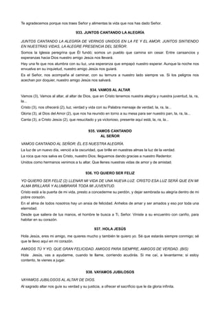 Te agradecemos porque nos traes Señor y alimentas la vida que nos has dado Señor.
933. JUNTOS CANTANDO LA ALEGRÍA
JUNTOS CANTANDO LA ALEGRÍA DE VERNOS UNIDOS EN LA FE Y EL AMOR. JUNTOS SINTIENDO
EN NUESTRAS VIDAS, LA ALEGRE PRESENCIA DEL SEÑOR.
Somos la Iglesia peregrina que Él fundó; somos un pueblo que camina sin cesar. Entre cansancios y
esperanzas hacia Dios nuestro amigo Jesús nos llevará.
Hay una fe que nos alumbra con su luz, una esperanza que empapó nuestro esperar. Aunque la noche nos
envuelva en su inquietud, nuestro amigo Jesús nos guiará.
Es el Señor, nos acompaña al caminar, con su ternura a nuestro lado siempre va. Si los peligros nos
acechan por doquier, nuestro amigo Jesús nos salvará.
934. VAMOS AL ALTAR
Vamos (3), Vamos al altar, al altar de Dios, que en Cristo tenemos nuestra alegría y nuestra juventud, la, ra,
la...
Cristo (3), nos ofrecerá (2), luz, verdad y vida con su Palabra mensaje de verdad, la, ra, la...
Gloria (3), al Dios del Amor (2), que nos ha reunido en torno a su mesa para ser nuestro pan, la, ra, la...
Canta (3), a Cristo Jesús (2), que resucitado y ya victorioso, presente aquí está, la, ra, la...
935. VAMOS CANTANDO
AL SEÑOR
VAMOS CANTANDO AL SEÑOR: ÉL ES NUESTRA ALEGRÍA.
La luz de un nuevo día, venció a la oscuridad, que brille en nuestras almas la luz de la verdad.
La roca que nos salva es Cristo, nuestro Dios; lleguemos dando gracias a nuestro Redentor.
Unidos como hermanos venimos a tu altar. Que llenes nuestras vidas de amor y de amistad.
936. YO QUIERO SER FELIZ
YO QUIERO SER FELIZ (2) LLENAR MI VIDA DE UNA NUEVA LUZ. CRISTO ESA LUZ SERÁ QUE EN MI
ALMA BRILLARÁ Y ALUMBRARÁ TODA MI JUVENTUD.
Cristo está a la puerta de mi vida, presto a concederme su perdón, y dejar sembrada su alegría dentro de mi
pobre corazón.
En el alma de todos nosotros hay un ansia de felicidad. Anhelos de amar y ser amados y eso por toda una
eternidad.
Desde que saliera de tus manos, el hombre te busca a Ti, Señor. Viniste a su encuentro con cariño, para
habitar en su corazón.
937. HOLA JESÚS
Hola Jesús, eres mi amigo, me quieres mucho y también te quiero yo. Sé que estarás siempre conmigo; sé
que te llevo aquí en mi corazón.
AMIGOS TÚ Y YO, QUE GRAN FELICIDAD. AMIGOS PARA SIEMPRE, AMIGOS DE VERDAD. (BIS)
Hola Jesús, vas a ayudarme, cuando te llame, corriendo acudirás. Si me caí, a levantarme; si estoy
contento, te vienes a jugar.
938. VAYAMOS JUBILOSOS
VAYAMOS JUBILOSOS AL ALTAR DE DIOS.
Al sagrado altar nos guíe su verdad y su justicia, a ofrecer el sacrificio que le da gloria infinita.
 