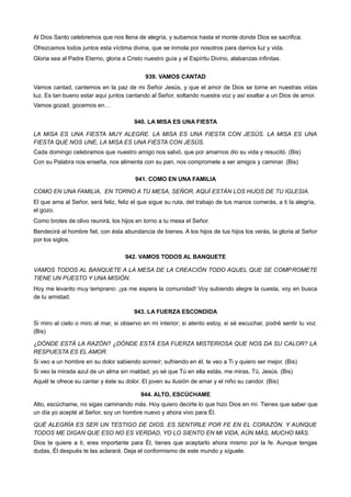 Al Dios Santo celebremos que nos llena de alegría, y subamos hasta el monte donde Dios se sacrifica.
Ofrezcamos todos juntos esta víctima divina, que se inmola por nosotros para darnos luz y vida.
Gloria sea al Padre Eterno, gloria a Cristo nuestro guía y al Espíritu Divino, alabanzas infinitas.
939. VAMOS CANTAD
Vamos cantad, cantemos en la paz de mi Señor Jesús, y que el amor de Dios se torne en nuestras vidas
luz. Es tan bueno estar aquí juntos cantando al Señor, soltando nuestra voz y así exaltar a un Dios de amor.
Vamos gozad, gocemos en…
940. LA MISA ES UNA FIESTA
LA MISA ES UNA FIESTA MUY ALEGRE. LA MISA ES UNA FIESTA CON JESÚS. LA MISA ES UNA
FIESTA QUE NOS UNE, LA MISA ES UNA FIESTA CON JESÚS.
Cada domingo celebramos que nuestro amigo nos salvó, que por amarnos dio su vida y resucitó. (Bis)
Con su Palabra nos enseña, nos alimenta con su pan, nos compromete a ser amigos y caminar. (Bis)
941. COMO EN UNA FAMILIA
COMO EN UNA FAMILIA, EN TORNO A TU MESA, SEÑOR, AQUÍ ESTÁN LOS HIJOS DE TU IGLESIA.
El que ama al Señor, será feliz, feliz el que sigue su ruta, del trabajo de tus manos comerás, a ti la alegría,
el gozo.
Como brotes de olivo reunirá, los hijos en torno a tu mesa el Señor.
Bendecirá al hombre fiel, con ésta abundancia de bienes. A los hijos de tus hijos los verás, la gloria al Señor
por los siglos.
942. VAMOS TODOS AL BANQUETE
VAMOS TODOS AL BANQUETE A LA MESA DE LA CREACIÓN TODO AQUEL QUE SE COMPROMETE
TIENE UN PUESTO Y UNA MISIÓN.
Hoy me levanto muy temprano: ¡ya me espera la comunidad! Voy subiendo alegre la cuesta, voy en busca
de tu amistad.
943. LA FUERZA ESCONDIDA
Si miro al cielo o miro al mar, si observo en mi interior; si atento estoy, si sé escuchar, podré sentir tu voz.
(Bis)
¿DÓNDE ESTÁ LA RAZÓN? ¿DÓNDE ESTÁ ESA FUERZA MISTERIOSA QUE NOS DA SU CALOR? LA
RESPUESTA ES EL AMOR.
Si veo a un hombre en su dolor sabiendo sonreír; sufriendo en él, te veo a Ti y quiero ser mejor. (Bis)
Si veo la mirada azul de un alma sin maldad; yo sé que Tú en ella estás, me miras, Tú, Jesús. (Bis)
Aquél te ofrece su cantar y éste su dolor. El joven su ilusión de amar y el niño su candor. (Bis)
944. ALTO, ESCÚCHAME
Alto, escúchame, no sigas caminando más. Hoy quiero decirte lo que hizo Dios en mí. Tienes que saber que
un día yo acepté al Señor, soy un hombre nuevo y ahora vivo para Él.
QUÉ ALEGRÍA ES SER UN TESTIGO DE DIOS. ES SENTIRLE POR FE EN EL CORAZÓN. Y AUNQUE
TODOS ME DIGAN QUE ESO NO ES VERDAD, YO LO SIENTO EN MI VIDA, AÚN MÁS, MUCHO MÁS.
Dios te quiere a ti, eres importante para Él, tienes que aceptarlo ahora mismo por la fe. Aunque tengas
dudas, Él después te las aclarará. Deja el conformismo de este mundo y síguele.
 