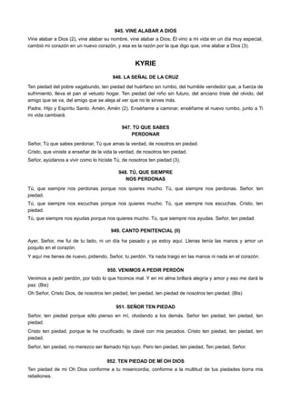 945. VINE ALABAR A DIOS
Vine alabar a Dios (2), vine alabar su nombre, vine alabar a Dios; Él vino a mi vida en un día muy especial,
cambió mi corazón en un nuevo corazón, y esa es la razón por la que digo que, vine alabar a Dios (3).
KYRIE
946. LA SEÑAL DE LA CRUZ
Ten piedad del pobre vagabundo, ten piedad del huérfano sin rumbo, del humilde vendedor que, a fuerza de
sufrimiento, lleva el pan al vetusto hogar. Ten piedad del niño sin futuro, del anciano triste del olvido, del
amigo que se va, del amigo que se aleja al ver que no le sirves más.
Padre, Hijo y Espíritu Santo. Amén, Amén (2). Enséñame a caminar, enséñame el nuevo rumbo, junto a Ti
mi vida cambiará.
947. TÚ QUE SABES
PERDONAR
Señor, Tú que sabes perdonar, Tú que amas la verdad, de nosotros en piedad.
Cristo, que viniste a enseñar de la vida la verdad, de nosotros ten piedad.
Señor, ayúdanos a vivir como lo hiciste Tú, de nosotros ten piedad (3).
948. TÚ, QUE SIEMPRE
NOS PERDONAS
Tú, que siempre nos perdonas porque nos quieres mucho. Tú, que siempre nos perdonas. Señor, ten
piedad.
Tú, que siempre nos escuchas porque nos quieres mucho. Tú, que siempre nos escuchas. Cristo, ten
piedad.
Tú, que siempre nos ayudas porque nos quieres mucho. Tú, que siempre nos ayudas. Señor, ten piedad.
949. CANTO PENITENCIAL (II)
Ayer, Señor, me fui de tu lado, ni un día ha pasado y ya estoy aquí. Llenas tenía las manos y amor un
poquito en el corazón.
Y aquí me tienes de nuevo, pidiendo, Señor, tu perdón. Ya nada traigo en las manos ni nada en el corazón.
950. VENIMOS A PEDIR PERDÓN
Venimos a pedir perdón, por todo lo que hicimos mal. Y en mi alma brillará alegría y amor y eso me dará la
paz. (Bis)
Oh Señor, Cristo Dios, de nosotros ten piedad, ten piedad, ten piedad de nosotros ten piedad. (Bis)
951. SEÑOR TEN PIEDAD
Señor, ten piedad porque sólo pienso en mí, olvidando a los demás. Señor ten piedad, ten piedad, ten
piedad.
Cristo ten piedad, porque te he crucificado, te clavé con mis pecados. Cristo ten piedad, ten piedad, ten
piedad.
Señor, ten piedad, no merezco ser llamado hijo tuyo. Pero ten piedad, ten piedad, Ten piedad, Señor.
952. TEN PIEDAD DE MÍ OH DIOS
Ten piedad de mi Oh Dios conforme a tu misericordia, conforme a la multitud de tus piedades borra mis
rebeliones.
 