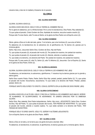 Lávame más y más de mi maldad y límpiame de mi pecado.
GLORIA
953. GLORIA NORTEÑO
GLORIA, GLORIA A DIOS (2).
GLORIA A DIOS SEA EN EL CIELO Y EN LA TIERRA AL HOMBRE PAZ (2).
Por tu gloria te alabamos, por tu infinita bondad. Por tu amor te bendecimos, Dios Padre, Rey celestial (2).
Tú que quitas el pecado, Cristo Cordero de Dios. Apiádate de nosotros, escucha nuestra oración (2).
Porque sólo Tú eres Santo, sólo Tú eres el Señor, en la gloria de Dios Padre con el Espíritu amor (2).
954. GLORIA GIOMBINI
Gloria, gloria a Dios en lo alto del cielo, gloria. Y en la tierra, paz a los hombres (2), que ama el Señor.
Te alabamos (2), te bendecimos (2), te adoramos (2), te glorificamos (2). Te damos (2), gracias por tu
inmensa gloria.
Señor, Hijo único, Jesucristo Señor Dios. Cordero de Dios, Hijo del Padre.
Tú, que quitas el pecado (2), el pecado del mundo (2). Ten piedad de nosotros, ten piedad de nosotros.
Tú, que quitas el pecado (2), el pecado del mundo (2). Atiende, atiende a nuestras súplicas.
Tú, que estás a la derecha, a la derecha del Padre. Ten piedad de nosotros, ten piedad de nosotros.
Porque sólo Tú eres santo (2), sólo Tú, Señor (2), sólo Tú Altísimo (2), Jesucristo. Con el Espíritu (2), Santo
en la gloria de Dios Padre. Amén (2).
955. GLORIA ALABANZA
GLORIA, GLORIA A DIOS EN EL CIELO Y EN LA TIERRA A LOS HOMBRES PAZ. (BIS)
Te alabamos y te bendecimos, te adoramos y glorificamos. Y nosotros hoy te damos gracias por tu grande y
eterna gloria.
Señor Dios nuestro Padre, Padre, Padre; Señor Dios Hijo: piedad, piedad, piedad Señor (2). Tú, que quitas
el pecado del mundo: Escúchanos, escúchanos. Tú que estás a la derecha del Padre: Piedad, piedad,
piedad, Señor (2).
PORQUE SANTO SÓLO ERES TÚ CRISTO, CON EL ESPÍRITU EN LA GLORIA DE DIOS PADRE. (BIS)
956. GLORIA CATECÚMENO
GLORIA A DIOS EN LO ALTO DEL CIELO Y PAZ EN LA TIERRA A LOS HOMBRES QUE AMA EL SEÑOR.
TE ALABAMOS, TE GLORIFICAMOS, TE ADORAMOS, TE DAMOS GRACIAS POR TU INMENSA
GLORIA.
Señor Dios, Rey celestial, Dios Padre todopoderoso. Señor, Hijo único. JESUCRISTO. Señor Dios, Cordero
de Dios, Hijo del Padre, Tú, que quitas el pecado del mundo, TEN PIEDAD DE NOSOTROS. Tú, que quitas
el pecado del mundo, atiende a nuestra súplica. Tú, que estás sentado a la derecha del Padre, TEN
PIEDAD DE NOSOTROS.
PORQUE SÓLO TÚ ERES SANTO, SÓLO TÚ, SEÑOR Y ALTÍSIMO JESUCRISTO.
Con el Espíritu Santo en la gloria de Dios Padre. AMÉN.
957. GLORIA A DIOS
Gloria a Dios en el cielo y en la tierra paz a la gente de buena voluntad. (Bis)
Te alabamos, te bendecimos, te adoramos, te glorificamos, te damos gracias por tu inmensa gloria. Gloria
 