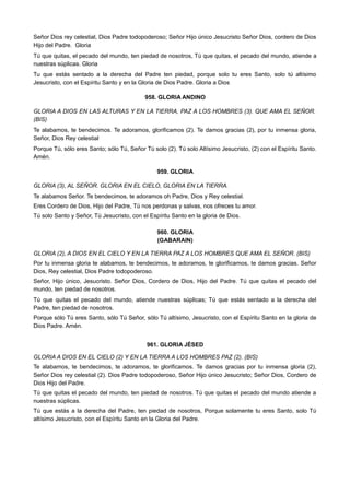 Señor Dios rey celestial, Dios Padre todopoderoso; Señor Hijo único Jesucristo Señor Dios, cordero de Dios
Hijo del Padre. Gloria
Tú que quitas, el pecado del mundo, ten piedad de nosotros, Tú que quitas, el pecado del mundo, atiende a
nuestras súplicas. Gloria
Tu que estás sentado a la derecha del Padre ten piedad, porque solo tu eres Santo, solo tú altísimo
Jesucristo, con el Espíritu Santo y en la Gloria de Dios Padre. Gloria a Dios
958. GLORIA ANDINO
GLORIA A DIOS EN LAS ALTURAS Y EN LA TIERRA, PAZ A LOS HOMBRES (3). QUE AMA EL SEÑOR.
(BIS)
Te alabamos, te bendecimos. Te adoramos, glorificamos (2). Te damos gracias (2), por tu inmensa gloria,
Señor, Dios Rey celestial
Porque Tú, sólo eres Santo; sólo Tú, Señor Tú solo (2). Tú solo Altísimo Jesucristo, (2) con el Espíritu Santo.
Amén.
959. GLORIA
GLORIA (3), AL SEÑOR. GLORIA EN EL CIELO, GLORIA EN LA TIERRA.
Te alabamos Señor. Te bendecimos, te adoramos oh Padre, Dios y Rey celestial.
Eres Cordero de Dios, Hijo del Padre, Tú nos perdonas y salvas, nos ofreces tu amor.
Tú solo Santo y Señor, Tú Jesucristo, con el Espíritu Santo en la gloria de Dios.
960. GLORIA
(GABARAIN)
GLORIA (2), A DIOS EN EL CIELO Y EN LA TIERRA PAZ A LOS HOMBRES QUE AMA EL SEÑOR. (BIS)
Por tu inmensa gloria te alabamos, te bendecimos, te adoramos, te glorificamos, te damos gracias. Señor
Dios, Rey celestial, Dios Padre todopoderoso.
Señor, Hijo único, Jesucristo. Señor Dios, Cordero de Dios, Hijo del Padre. Tú que quitas el pecado del
mundo, ten piedad de nosotros.
Tú que quitas el pecado del mundo, atiende nuestras súplicas; Tú que estás sentado a la derecha del
Padre, ten piedad de nosotros.
Porque sólo Tú eres Santo, sólo Tú Señor, sólo Tú altísimo, Jesucristo, con el Espíritu Santo en la gloria de
Dios Padre. Amén.
961. GLORIA JÉSED
GLORIA A DIOS EN EL CIELO (2) Y EN LA TIERRA A LOS HOMBRES PAZ (2). (BIS)
Te alabamos, te bendecimos, te adoramos, te glorificamos. Te damos gracias por tu inmensa gloria (2),
Señor Dios rey celestial (2). Dios Padre todopoderoso, Señor Hijo único Jesucristo; Señor Dios, Cordero de
Dios Hijo del Padre.
Tú que quitas el pecado del mundo, ten piedad de nosotros. Tú que quitas el pecado del mundo atiende a
nuestras súplicas.
Tú que estás a la derecha del Padre, ten piedad de nosotros, Porque solamente tu eres Santo, solo Tú
altísimo Jesucristo, con el Espíritu Santo en la Gloria del Padre.
 