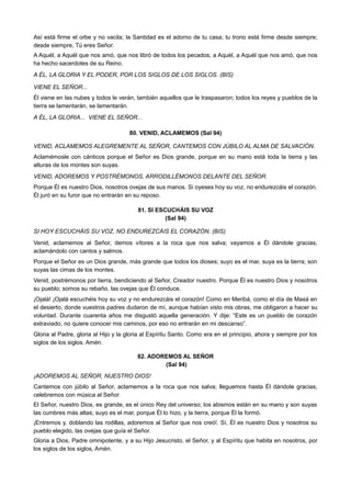 Así está firme el orbe y no vacila; la Santidad es el adorno de tu casa; tu trono está firme desde siempre;
desde siempre, Tú eres Señor.
A Aquél, a Aquél que nos amó, que nos libró de todos los pecados; a Aquél, a Aquél que nos amó, que nos
ha hecho sacerdotes de su Reino.
A ÉL, LA GLORIA Y EL PODER, POR LOS SIGLOS DE LOS SIGLOS. (BIS)
VIENE EL SEÑOR...
Él viene en las nubes y todos le verán, también aquellos que le traspasaron; todos los reyes y pueblos de la
tierra se lamentarán, se lamentarán.
A ÉL, LA GLORIA... VIENE EL SEÑOR...
80. VENID, ACLAMEMOS (Sal 94)
VENID, ACLAMEMOS ALEGREMENTE AL SEÑOR, CANTEMOS CON JÚBILO AL ALMA DE SALVACIÓN.
Aclamémosle con cánticos porque el Señor es Dios grande, porque en su mano está toda la tierra y las
alturas de los montes son suyas.
VENID, ADOREMOS Y POSTRÉMONOS, ARRODILLÉMONOS DELANTE DEL SEÑOR.
Porque Él es nuestro Dios, nosotros ovejas de sus manos. Si oyeses hoy su voz, no endurezcáis el corazón.
Él juró en su furor que no entrarán en su reposo.
81. SI ESCUCHÁIS SU VOZ
(Sal 94)
SI HOY ESCUCHÁIS SU VOZ, NO ENDUREZCÁIS EL CORAZÓN. (BIS)
Venid, aclamemos al Señor, demos vítores a la roca que nos salva; vayamos a Él dándole gracias,
aclamándolo con cantos y salmos.
Porque el Señor es un Dios grande, más grande que todos los dioses; suyo es el mar, suya es la tierra; son
suyas las cimas de los montes.
Venid, postrémonos por tierra, bendiciendo al Señor, Creador nuestro. Porque Él es nuestro Dios y nosotros
su pueblo; somos su rebaño, las ovejas que Él conduce.
¡Ojalá! ¡Ojalá escuchéis hoy su voz y no endurezcáis el corazón! Como en Meribá, como el día de Masá en
el desierto, donde vuestros padres dudaron de mí, aunque habían visto mis obras, me obligaron a hacer su
voluntad. Durante cuarenta años me disgustó aquella generación. Y dije: “Este es un pueblo de corazón
extraviado, no quiere conocer mis caminos, por eso no entrarán en mi descanso”.
Gloria al Padre, gloria al Hijo y la gloria al Espíritu Santo. Como era en el principio, ahora y siempre por los
siglos de los siglos. Amén.
82. ADOREMOS AL SEÑOR
(Sal 94)
¡ADOREMOS AL SEÑOR, NUESTRO DIOS!
Cantemos con júbilo al Señor, aclamemos a la roca que nos salva; lleguemos hasta Él dándole gracias,
celebremos con música al Señor.
El Señor, nuestro Dios, es grande, es el único Rey del universo; los abismos están en su mano y son suyas
las cumbres más altas; suyo es el mar, porque Él lo hizo, y la tierra, porque Él la formó.
¡Entremos y, doblando las rodillas, adoremos al Señor que nos creó!. Sí, Él es nuestro Dios y nosotros su
pueblo elegido, las ovejas que guía el Señor.
Gloria a Dios, Padre omnipotente, y a su Hijo Jesucristo, el Señor, y al Espíritu que habita en nosotros, por
los siglos de los siglos, Amén.
 
