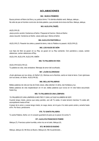 ACLAMACIONES
962. BUSCA PRIMERO
Busca primero el Reino de Dios y su justicia divina. Y lo demás añadido será. Aleluya, aleluya...
No sólo de pan el hombre vivirá sino de toda palabra, que procede de la boca de Dios. Aleluya, aleluya.
963. ALELUYA (TAIZÉ)
ALELUYA (5).
Jesús pronto vendrá: Cantemos al Señor. Preparad el Camino: Gloria al Señor.
Jesús resucitó: Cantemos al Señor. Jesús está aquí: Gloria al Señor.
964. ALELUYA PASTORELLI
ALELUYA (7). Pasarán los cielos y pasará la tierra, más tu Palabra no pasará. ALELUYA (2).
965. LOS HIJOS DE SIÓN
Los hijos de Sión se gozan en su Rey, se gozan en su Rey cantando. Con panderos y arpas, cantan
alabanzas, cantan alabanzas al Rey.
ALELUYA, ALELUYA, ALELUYA, AMÉN.
966. TU PALABRA ES VIDA
ALELUYA ALELUYA (2).
Tu palabra es vida, vida verdadera. Mensaje de amor del crucificado.
967. ¡CUÁN GLORIOSAS!
¡Cuán gloriosas son tus obras, oh Señor! (2). Glorioso es tu Nombre, santo en toda la tierra. Cuán gloriosas
son tus obras, oh Señor. ALELUYA (8).
968. BELLAS PALABRAS
Bellas palabras de vida son las de Cristo Jesús, ellas alientan mi alma, dan fortaleza y luz.
Bellas palabras de vida resplandecen en mi ser, bellas palabras que nunca en mi vida había escuchado
hasta hoy.
969. TU PALABRA ES UNA LÁMPARA
TU PALABRA ES UNA LÁMPARA A MIS PIES Y UNA LUZ QUE ALUMBRA MI SER.
Cuando tengo miedo, pienso que estoy perdido, aún allí Tú estás. A nada temeré mientras Tú estés allí;
acompáñame hasta el final.
A pesar de tu amor, a veces tengo miedo, te ruego Jesús, sé mi guía. A tu lado quiero andar y amarte hasta
el fin. Por favor, perdóname
970. TU SANTA PALABRA
Tu santa Palabra, Señor, en mi corazón guardaré (2) para ya no pecar (3) contra Ti.
971. ALELUYA FRANCISCO POBRE
Aleluya (7). Francisco pobre humilde, entra rico en el cielo. Aleluya (4).
972. MI DIOS ES BUENO
Aleluya, aleluya (2). Mi Dios es Bueno. Aleluya (2). Me ha perdonado…
 