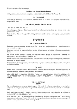 Él me ha salvado.... Me ha rescatado.
973. ALELUYA DULCE SENTIR (MARÍA)
Aleluya, aleluya, aleluya, aleluya, feliz porque haz creído oh Madre del Señor (2) Aleluya (3).
974. PROCLAMAD
ALELUYA (6). Proclamad: «¡Qué bueno es el Señor! Eterno es su amor». Que lo diga el pueblo de Israel:
«Eterno es su amor»
975. ALELUYA, GLORIA ALELUYA (Sal 99)
ALELUYA, GLORIA, ALELUYA. (4)
Cantad alegres, alegres a Dios, habitantes de toda la tierra, sirvamos todos con alegría, venid a su
presencia con júbilo.
Reconoced que Dios es Dios, que Él nos hizo y no nosotros; todos somos pueblo suyo, y ovejas, ovejas de
su prado.
OFERTORIO
976. ESTE ES EL MOMENTO
Este es el momento de alegrar la mesa con el vino y con el pan, que consagraremos y que ofreceremos y
que hemos de comulgar.
Este es el momento de llegar confiados a la mesa del altar, porque tu Palabra vivificadora nos acaba de
llamar.
PADRE DE JESÚS BENDICE LO QUE PRESENTAMOS HOY, Y QUE AL PREPARAR TU MESA, SE
RENUEVA EL GOZO DE SABER TU AMOR. (2)
Pan de nuestra vida, pan de nuestras manos, pan de nuestra juventud; pan que te entregamos, juntos como
hermanos, en señal de gratitud.
Vino de la tierra, buena y generosa, vino te ofrecemos hoy; lleva nuestras luchas, lleva nuestras penas, lleva
nuestra sed de amar.
977. PADRE
Padre, Padre, venimos a tu mesa. No existe entre nosotros, ofrendas de riqueza. Señor, te ofrecemos el
vino y el santo pan, que en tu Cuerpo y Sangre se convertirán.
¡OH DIOS! QUE TU INMENSA BONDAD, PUEDA AL FIN ALCANZAR, NUESTRA AMISTAD. NO
OLVIDARÉ ESE AMOR QUE NOS DAS, SÓLO A CAMBIO HAY QUE DAR, LA COMPRENSIÓN POR LOS
DEMÁS.
978. POR UN PEDAZO
DE PAN
Por un pedazo de pan, y por un poco de vino, yo he visto a más de un hermano, abandonar su camino. Por
un pedazo de pan y por un poco de vino, yo también vi a mucha gente, encontrar nuevamente un camino de
amor.
POR UN PEDAZO DE PAN, POR UN POCO DE VINO, DIOS SE NOS HIZO MANJAR, SE NOS HIZO
CAMINO, POR UN PEDAZO DE PAN (4).
Al no tener vino y pan, y por faltarle comida, yo vi a más de un hermano, amargarse la vida. Y por no dar de
su pan, y por no dar de su vino, he visto a más de un creyente, perder de repente, el sentido moral, y que el
camino se hará, si se siembra justicia, amor e igualdad.
 