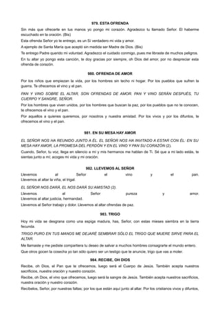 979. ESTA OFRENDA
Sin más que ofrecerte en tus manos yo pongo mi corazón. Agradezco tu llamado Señor. El haberme
escuchado en la oración. (Bis)
Esta ofrenda Señor yo te entrego, es un Sí verdadero mi vida y amor.
A ejemplo de Santa María que aceptó sin medida ser Madre de Dios. (Bis)
Te entrego Padre querido mi voluntad. Agradezco el cuidado conmigo, pues me libraste de muchos peligros.
En tu altar yo pongo esta canción, te doy gracias por siempre, oh Dios del amor, por no despreciar esta
ofrenda de corazón.
980. OFRENDA DE AMOR
Por los niños que empiezan la vida, por los hombres sin techo ni hogar. Por los pueblos que sufren la
guerra. Te ofrecemos el vino y el pan.
PAN Y VINO SOBRE EL ALTAR, SON OFRENDAS DE AMOR. PAN Y VINO SERÁN DESPUÉS, TU
CUERPO Y SANGRE, SEÑOR.
Por los hombres que viven unidos, por los hombres que buscan la paz, por los pueblos que no te conocen,
te ofrecemos el vino y el pan.
Por aquellos a quienes queremos, por nosotros y nuestra amistad. Por los vivos y por los difuntos, te
ofrecemos el vino y el pan.
981. EN SU MESA HAY AMOR
EL SEÑOR NOS HA REUNIDO JUNTO A ÉL. EL SEÑOR NOS HA INVITADO A ESTAR CON ÉL: EN SU
MESA HAY AMOR, LA PROMESA DEL PERDÓN Y EN EL VINO Y PAN SU CORAZÓN (2).
Cuando, Señor, tu voz, llega en silencio a mí y mis hermanos me hablan de Ti. Sé que a mi lado estás, te
sientas junto a mí; acoges mi vida y mi oración.
982. LLEVEMOS AL SEÑOR
Llevemos al Señor el vino y el pan.
Llevemos al altar la viña, el trigal.
EL SEÑOR NOS DARÁ, EL NOS DARÁ SU AMISTAD (2).
Llevemos al Señor pureza y amor.
Llevemos al altar justicia, hermandad.
Llevemos al Señor trabajo y dolor. Llevemos al altar ofrendas de paz.
983. TRIGO
Hoy mi vida se desgrana como una espiga madura, has, Señor, con estas mieses siembra en la tierra
fecunda.
TRIGO PURO EN TUS MANOS ME DEJARÉ SEMBRAR SÓLO EL TRIGO QUE MUERE SIRVE PARA EL
ALTAR.
Me llamaste y me pediste compartiera tu deseo de salvar a muchos hombres consagrarte el mundo entero.
Que otros gocen la cosecha yo tan sólo quiero ser un testigo que te anuncie, trigo que vas a moler.
984. RECIBE, OH DIOS
Recibe, oh Dios, el Pan que te ofrecemos, luego será el Cuerpo de Jesús. También acepta nuestros
sacrificios, nuestra oración y nuestro corazón.
Recibe, oh Dios, el vino que ofrecemos, luego será la sangre de Jesús. También acepta nuestros sacrificios,
nuestra oración y nuestro corazón.
Recíbelos, Señor, por nuestras faltas; por los que están aquí junto al altar. Por los cristianos vivos y difuntos,
 