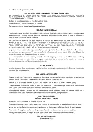 por todo el mundo, por su salvación.
985. TE OFRECEMOS, OH SEÑOR, ESTE PAN Y ESTE VINO
TE OFRECEMOS, OH SEÑOR, ESTE PAN Y ESTE VINO. RECÍBELO, ES NUESTRO DON, RECÍBELO
DE NUESTRAS MANOS, SEÑOR.
Es trigo de nuestros campos, es vino de nuestras viñas.
Este pan será tu Cuerpo; y este vino, tu Sangre.
Recibe con nuestros dones, las súplicas y oraciones.
986. TÚ PONES LO DEMÁS
Un día de bodas el vino faltó, imposible poderlo comprar. ¡Qué bello milagro hiciste, Señor, con el agua de
aquel manantial! Colmaste hasta el borde del vino mejor, las tinajas que pude llenar. Yo puse mi esfuerzo, yo
puse mi afán, Tú pusiste, Jesús, lo demás.
ES MUY POCO, SEÑOR, LO QUE VENGO A TRAER, ES MUY POCO LO QUE PUEDO DAR. MI
TRABAJO ES EL AGUA QUE QUIERO OFRECER Y MI ESFUERZO UN PEDAZO DE PAN. ES MUY
POCO, SEÑOR, LO QUE VENGO A TRAER, ES MUY POCO LO QUE PUEDO DAR, EN TUS MANOS
DIVINAS LO VENGO A PONER, TÚ YA PONES, SEÑOR, LO DEMÁS.
La gente con hambre sentada esperó, en el prado que baja hasta el mar. Con cuanto tenía, a Ti se acercó,
un muchacho que quiso ayudar. Tu mano en su frente feliz descansó, en sus ojos tu dulce mirar. Él puso los
peces, él puso su pan, Tú pusiste, Jesús, lo demás.
Los hombres volvían al amanecer, muy cansados de tanto bregar. ¡Las barcas vacías! Qué triste es volver y
de nuevo tener que empezar. Salieron al lago a pescar otra vez, tu palabra los iba a guiar. Los hombres
pusieron la barca y la red, Tú pusiste, Jesús, lo demás.
987. LA OFRENDA
La ofrenda que a Dios agrada es un espíritu humilde, un corazón quebrantado, Oh Dios, no desecharás.
(Bis) Oh Dios, no desecharás.
988. SABER QUE VENDRÁS
En este mundo que Cristo nos da, hacemos la ofrenda del pan; el pan de nuestro trabajo sin fin; y el vino de
nuestro cantar. Traigo ante Ti nuestra justa inquietud, amar la justicia y la paz.
SABER QUE VENDRÁS, SABER QUE ESTARÁS, PARTIENDO A LOS POBRES TU PAN. (BIS)
La sed de todos los hombres sin luz, la pena y el triste llorar. La pena de los que sufren sin Ti, cansados de
tanto luchar. En la patena de nuestra oblación, acepta la vida, Señor.
Estas ofrendas de vino y de pan, que hoy presentamos con fe, serán tu Cuerpo y tu Sangre, Señor, por tu
sacrificio de amor. Es la promesa que hiciste al partir: «Con vosotros, siempre estaré».
989. TE OFRECEMOS,
SEÑOR, NUESTRA JUVENTUD
TE OFRECEMOS, SEÑOR, NUESTRA JUVENTUD.
Este día que amanece entre cantos y alegrías. Este día en que sentimos, tu presencia en nuestras vidas.
Vino y pan hoy te ofrecemos; pronto se convertirán en tu Cuerpo y en tu Sangre, fuente de alegría y paz.
Rebosantes de alegría, a tu altar nos dirigimos; a ofrecerte nuestros dones, de tu mano recibidos.
Todos juntos disfrutamos, la alegría de vivir; todos juntos como hermanos, caminamos hacia Ti.
990. TE PRESENTAMOS
EL VINO Y EL PAN
 