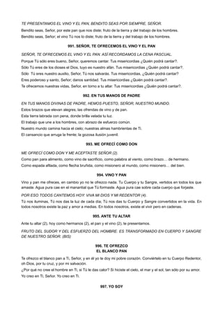 TE PRESENTAMOS EL VINO Y EL PAN, BENDITO SEAS POR SIEMPRE, SEÑOR.
Bendito seas, Señor, por este pan que nos diste; fruto de la tierra y del trabajo de los hombres.
Bendito seas, Señor; el vino Tú nos lo diste; fruto de la tierra y del trabajo de los hombres.
991. SEÑOR, TE OFRECEMOS EL VINO Y EL PAN
SEÑOR, TE OFRECEMOS EL VINO Y EL PAN. ASÍ RECORDAMOS LA CENA PASCUAL.
Porque Tú sólo eres bueno, Señor, queremos cantar. Tus misericordias ¿Quién podrá cantar?.
Sólo Tú eres de los dioses el Dios, tuyo es nuestro afán. Tus misericordias ¿Quién podrá cantar?.
Sólo Tú eres nuestro auxilio, Señor, Tú nos salvarás. Tus misericordias, ¿Quién podrá cantar?
Eres poderoso y santo, Señor; danos santidad. Tus misericordias ¿Quién podrá cantar?.
Te ofrecemos nuestras vidas, Señor, en torno a tu altar. Tus misericordias ¿Quién podrá cantar?.
992. EN TUS MANOS DE PADRE
EN TUS MANOS DIVINAS DE PADRE, HEMOS PUESTO, SEÑOR, NUESTRO MUNDO.
Estos brazos que elevan alegres, las ofrendas de vino y de pan.
Esta tierra labrada con pena, donde brilla velada tu luz.
El trabajo que une a los hombres, con abrazo de esfuerzo común.
Nuestro mundo camina hacia el cielo; nuestras almas hambrientas de Ti.
El cansancio que arruga la frente; la gozosa ilusión juvenil.
993. ME OFRECÍ COMO DON
ME OFRECÍ COMO DON Y ME ACEPTASTE SEÑOR (2).
Como pan para alimento, como vino de sacrificio, como palabra al viento, como brazo… de hermano.
Como espada afilada, como flecha bruñida, como misionero al mundo, como misionero… del bien.
994. VINO Y PAN
Vino y pan me ofreces, en cambio yo no te ofrezco nada. Tu Cuerpo y tu Sangre, vertidos en todos los que
amaste. Agua pura cae en el manantial que Tú formaste. Agua pura cae sobre cada cuerpo que forjaste.
POR ESO TODOS CANTEMOS HOY: VIVA MI DIOS Y MI REDENTOR (4).
Tú nos iluminas, Tú nos das la luz de cada día; Tú nos das tu Cuerpo y Sangre convertidos en la vida. En
todos nosotros existe la paz y amor a medias. En todos nosotros, existe el vivir pero en cadenas.
995. ANTE TU ALTAR
Ante tu altar (2), hoy como hermanos (2), el pan y el vino (2), te presentamos.
FRUTO DEL SUDOR Y DEL ESFUERZO DEL HOMBRE. ES TRANSFORMADO EN CUERPO Y SANGRE
DE NUESTRO SEÑOR. (BIS)
996. TE OFREZCO
EL BLANCO PAN
Te ofrezco el blanco pan a Ti, Señor, y en él yo te doy mi pobre corazón. Conviértelo en tu Cuerpo Redentor,
oh Dios, por tu cruz, y por mi salvación.
¿Por qué no cree el hombre en Ti, si Tú le das calor? Si hiciste el cielo, el mar y el sol, tan sólo por su amor.
Yo creo en Ti, Señor. Yo creo en Ti.
997. YO SOY
 