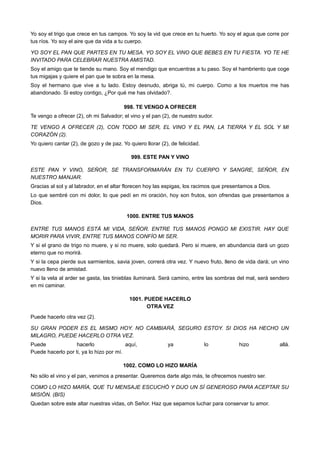 Yo soy el trigo que crece en tus campos. Yo soy la vid que crece en tu huerto. Yo soy el agua que corre por
tus ríos. Yo soy el aire que da vida a tu cuerpo.
YO SOY EL PAN QUE PARTES EN TU MESA. YO SOY EL VINO QUE BEBES EN TU FIESTA. YO TE HE
INVITADO PARA CELEBRAR NUESTRA AMISTAD.
Soy el amigo que te tiende su mano. Soy el mendigo que encuentras a tu paso. Soy el hambriento que coge
tus migajas y quiere el pan que te sobra en la mesa.
Soy el hermano que vive a tu lado. Estoy desnudo, abriga tú, mi cuerpo. Como a los muertos me has
abandonado. Si estoy contigo, ¿Por qué me has olvidado?.
998. TE VENGO A OFRECER
Te vengo a ofrecer (2), oh mi Salvador; el vino y el pan (2), de nuestro sudor.
TE VENGO A OFRECER (2), CON TODO MI SER, EL VINO Y EL PAN, LA TIERRA Y EL SOL Y MI
CORAZÓN (2).
Yo quiero cantar (2), de gozo y de paz. Yo quiero llorar (2), de felicidad.
999. ESTE PAN Y VINO
ESTE PAN Y VINO, SEÑOR, SE TRANSFORMARÁN EN TU CUERPO Y SANGRE, SEÑOR, EN
NUESTRO MANJAR.
Gracias al sol y al labrador, en el altar florecen hoy las espigas, los racimos que presentamos a Dios.
Lo que sembré con mi dolor, lo que pedí en mi oración, hoy son frutos, son ofrendas que presentamos a
Dios.
1000. ENTRE TUS MANOS
ENTRE TUS MANOS ESTÁ MI VIDA, SEÑOR. ENTRE TUS MANOS PONGO MI EXISTIR. HAY QUE
MORIR PARA VIVIR, ENTRE TUS MANOS CONFÍO MI SER.
Y si el grano de trigo no muere, y si no muere, solo quedará. Pero si muere, en abundancia dará un gozo
eterno que no morirá.
Y si la cepa pierde sus sarmientos, savia joven, correrá otra vez. Y nuevo fruto, lleno de vida dará; un vino
nuevo lleno de amistad.
Y si la vela al arder se gasta, las tinieblas iluminará. Será camino, entre las sombras del mal, será sendero
en mi caminar.
1001. PUEDE HACERLO
OTRA VEZ
Puede hacerlo otra vez (2).
SU GRAN PODER ES EL MISMO HOY. NO CAMBIARÁ, SEGURO ESTOY. SI DIOS HA HECHO UN
MILAGRO, PUEDE HACERLO OTRA VEZ.
Puede hacerlo aquí, ya lo hizo allá.
Puede hacerlo por ti, ya lo hizo por mí.
1002. COMO LO HIZO MARÍA
No sólo el vino y el pan, venimos a presentar. Queremos darte algo más, te ofrecemos nuestro ser.
COMO LO HIZO MARÍA, QUE TU MENSAJE ESCUCHÓ Y DIJO UN SÍ GENEROSO PARA ACEPTAR SU
MISIÓN. (BIS)
Quedan sobre este altar nuestras vidas, oh Señor. Haz que sepamos luchar para conservar tu amor.
 